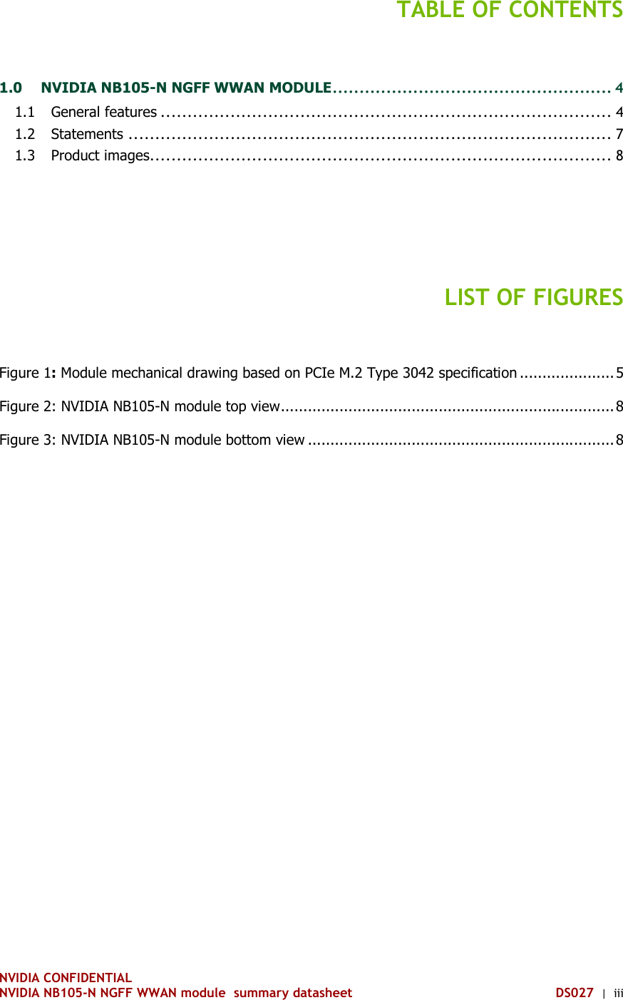 NVIDIA CONFIDENTIAL NVIDIA NB105-N NGFF WWAN module  summary datasheet DS027  |  iii TABLE OF CONTENTS 1.0 NVIDIA NB105-N NGFF WWAN MODULE .................................................... 4 1.1 General features .................................................................................... 4 1.2 Statements .......................................................................................... 7 1.3 Product images ...................................................................................... 8   LIST OF FIGURES Figure 1: Module mechanical drawing based on PCIe M.2 Type 3042 specification ..................... 5 Figure 2: NVIDIA NB105-N module top view .......................................................................... 8 Figure 3: NVIDIA NB105-N module bottom view .................................................................... 8     