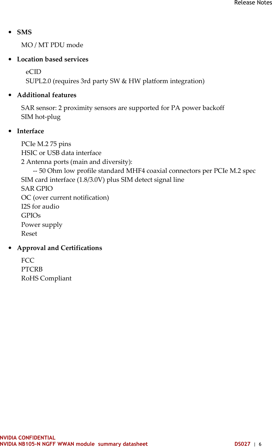 Release Notes NVIDIA CONFIDENTIAL NVIDIA NB105-N NGFF WWAN module  summary datasheet DS027  |  6 • SMS MO / MT PDU mode • Location based services eCID SUPL2.0 (requires 3rd party SW &amp; HW platform integration) • Additional features SAR sensor: 2 proximity sensors are supported for PA power backoff SIM hot-plug • Interface PCIe M.2 75 pins HSIC or USB data interface 2 Antenna ports (main and diversity):        -- 50 Ohm low profile standard MHF4 coaxial connectors per PCIe M.2 spec SIM card interface (1.8/3.0V) plus SIM detect signal line SAR GPIO OC (over current notification) I2S for audio GPIOs Power supply Reset • Approval and Certifications FCC PTCRB RoHS Compliant   