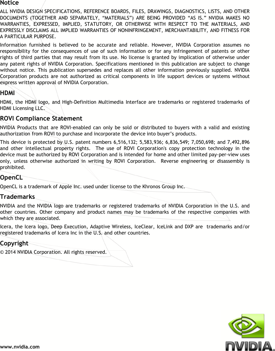  www.nvidia.com Notice ALL NVIDIA DESIGN SPECIFICATIONS, REFERENCE BOARDS, FILES, DRAWINGS, DIAGNOSTICS, LISTS, AND OTHER DOCUMENTS  (TOGETHER  AND  SEPARATELY,  “MATERIALS”)  ARE  BEING  PROVIDED  “AS  IS.”  NVIDIA  MAKES  NO WARRANTIES,  EXPRESSED,  IMPLIED,  STATUTORY,  OR  OTHERWISE  WITH  RESPECT  TO  THE  MATERIALS,  AND EXPRESSLY DISCLAIMS ALL IMPLIED WARRANTIES OF NONINFRINGEMENT, MERCHANTABILITY, AND FITNESS FOR A PARTICULAR PURPOSE.  Information  furnished  is  believed  to  be  accurate  and  reliable.  However,  NVIDIA  Corporation  assumes  no responsibility  for the  consequences  of  use  of  such information  or  for any  infringement  of  patents  or other rights of third  parties that may result from its use. No license is granted by implication of otherwise under any patent rights of NVIDIA Corporation. Specifications mentioned in this publication are subject to change without  notice.  This  publication supersedes  and  replaces  all  other  information  previously  supplied.  NVIDIA Corporation  products  are  not  authorized  as  critical  components  in  life  support  devices  or  systems  without express written approval of NVIDIA Corporation. HDMI HDMI, the  HDMI logo,  and High-Definition Multimedia  Interface are trademarks or  registered trademarks of HDMI Licensing LLC. ROVI Compliance Statement NVIDIA  Products  that  are  ROVI-enabled  can  only  be  sold  or  distributed  to  buyers  with  a  valid  and  existing authorization from ROVI to purchase and incorporate the device into buyer’s products. This device is protected by U.S. patent numbers 6,516,132; 5,583,936; 6,836,549; 7,050,698; and 7,492,896 and  other  intellectual  property  rights.    The  use  of  ROVI  Corporation&apos;s  copy  protection  technology  in  the device must be authorized by ROVI Corporation and is intended for home and other limited pay-per-view uses only,  unless  otherwise  authorized  in  writing  by  ROVI  Corporation.    Reverse  engineering  or  disassembly  is prohibited. OpenCL OpenCL is a trademark of Apple Inc. used under license to the Khronos Group Inc. Trademarks NVIDIA and the  NVIDIA logo  are trademarks or  registered trademarks of  NVIDIA Corporation in the U.S. and other  countries.  Other  company  and  product  names  may  be  trademarks  of  the  respective  companies  with which they are associated. Icera, the Icera logo, Deep Execution, Adaptive Wireless, IceClear, IceLink and DXP are  trademarks and/or registered trademarks of Icera Inc in the U.S. and other countries. Copyright  © 2014 NVIDIA Corporation. All rights reserved.  