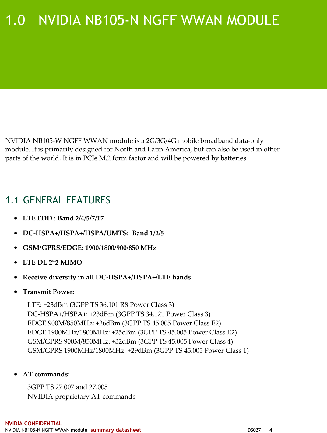  NVIDIA CONFIDENTIAL NVIDIA NB105-N NGFF WWAN module  summary datasheet  DS027  |  4 1.0 NVIDIA NB105-N NGFF WWAN MODULE NVIDIA NB105-W NGFF WWAN module is a 2G/3G/4G mobile broadband data-only module. It is primarily designed for North and Latin America, but can also be used in other parts of the world. It is in PCIe M.2 form factor and will be powered by batteries.  1.1 GENERAL FEATURES • LTE FDD : Band 2/4/5/7/17 • DC-HSPA+/HSPA+/HSPA/UMTS:  Band 1/2/5 • GSM/GPRS/EDGE: 1900/1800/900/850 MHz • LTE DL 2*2 MIMO • Receive diversity in all DC-HSPA+/HSPA+/LTE bands • Transmit Power: LTE: +23dBm (3GPP TS 36.101 R8 Power Class 3)  DC-HSPA+/HSPA+: +23dBm (3GPP TS 34.121 Power Class 3) EDGE 900M/850MHz: +26dBm (3GPP TS 45.005 Power Class E2)  EDGE 1900MHz/1800MHz: +25dBm (3GPP TS 45.005 Power Class E2)  GSM/GPRS 900M/850MHz: +32dBm (3GPP TS 45.005 Power Class 4) GSM/GPRS 1900MHz/1800MHz: +29dBm (3GPP TS 45.005 Power Class 1)   • AT commands: 3GPP TS 27.007 and 27.005  NVIDIA proprietary AT commands 
