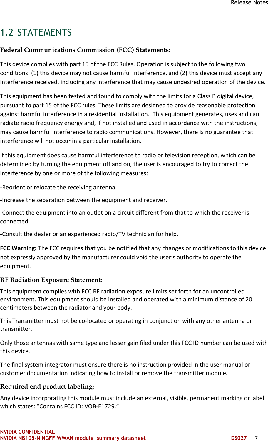 Release Notes NVIDIA CONFIDENTIAL NVIDIA NB105-N NGFF WWAN module  summary datasheet DS027  |  7 1.2 STATEMENTS Federal Communications Commission (FCC) Statements: This device complies with part 15 of the FCC Rules. Operation is subject to the following two conditions: (1) this device may not cause harmful interference, and (2) this device must accept any interference received, including any interference that may cause undesired operation of the device. This equipment has been tested and found to comply with the limits for a Class B digital device, pursuant to part 15 of the FCC rules. These limits are designed to provide reasonable protection against harmful interference in a residential installation.  This equipment generates, uses and can radiate radio frequency energy and, if not installed and used in accordance with the instructions, may cause harmful interference to radio communications. However, there is no guarantee that interference will not occur in a particular installation.  If this equipment does cause harmful interference to radio or television reception, which can be determined by turning the equipment off and on, the user is encouraged to try to correct the interference by one or more of the following measures: -Reorient or relocate the receiving antenna. -Increase the separation between the equipment and receiver. -Connect the equipment into an outlet on a circuit different from that to which the receiver is connected. -Consult the dealer or an experienced radio/TV technician for help. FCC Warning: The FCC requires that you be notified that any changes or modifications to this device not expressly approved by the manufacturer could void the user’s authority to operate the equipment. RF Radiation Exposure Statement: This equipment complies with FCC RF radiation exposure limits set forth for an uncontrolled environment. This equipment should be installed and operated with a minimum distance of 20 centimeters between the radiator and your body. This Transmitter must not be co-located or operating in conjunction with any other antenna or transmitter. Only those antennas with same type and lesser gain filed under this FCC ID number can be used with this device. The final system integrator must ensure there is no instruction provided in the user manual or customer documentation indicating how to install or remove the transmitter module. Required end product labeling:  Any device incorporating this module must include an external, visible, permanent marking or label which states: “Contains FCC ID: VOB-E1729.”   