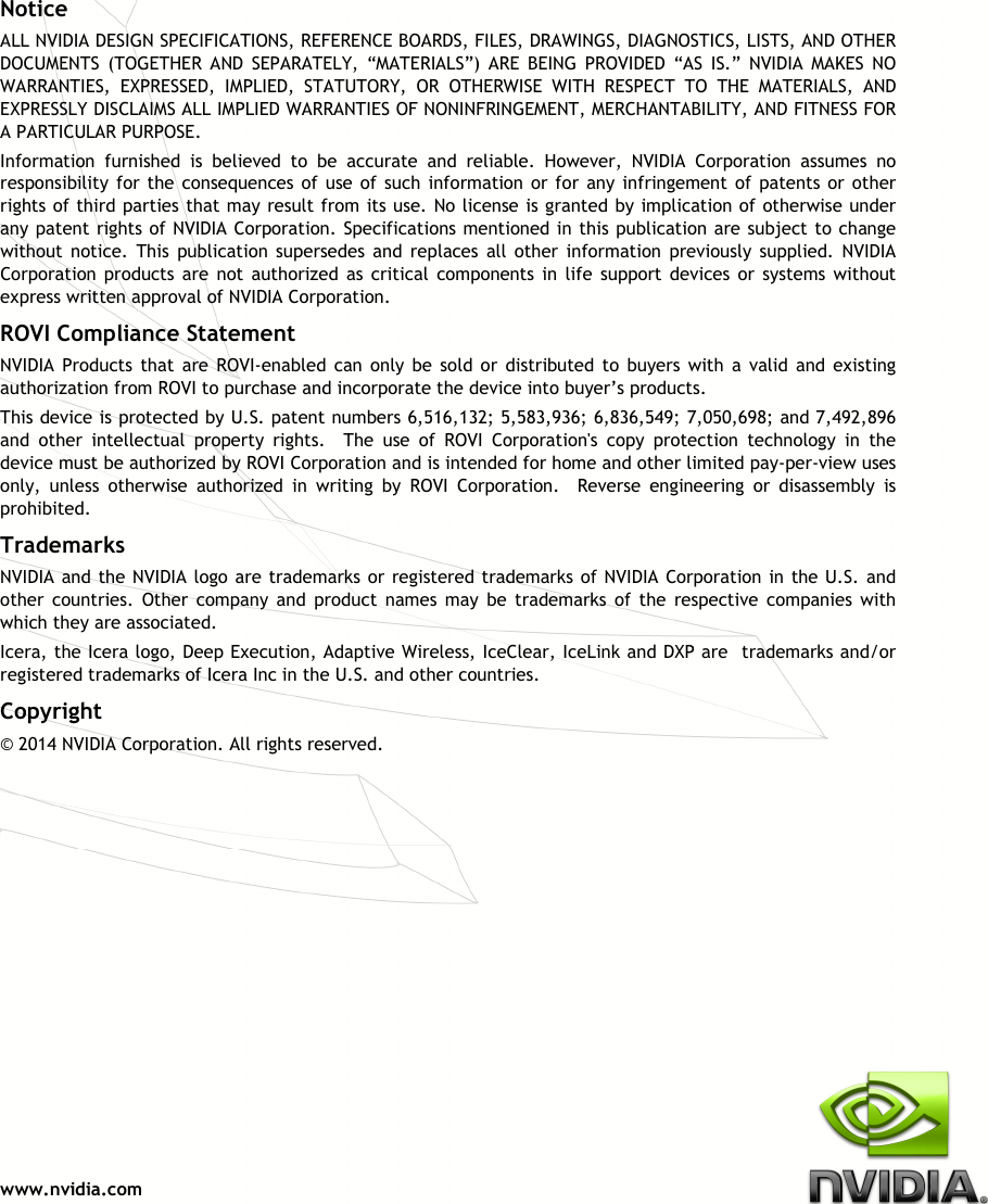  www.nvidia.com               Notice ALL NVIDIA DESIGN SPECIFICATIONS, REFERENCE BOARDS, FILES, DRAWINGS, DIAGNOSTICS, LISTS, AND OTHER DOCUMENTS  (TOGETHER  AND  SEPARATELY,  “MATERIALS”)  ARE  BEING  PROVIDED  “AS  IS.”  NVIDIA  MAKES  NO WARRANTIES,  EXPRESSED,  IMPLIED,  STATUTORY,  OR  OTHERWISE  WITH  RESPECT  TO  THE  MATERIALS,  AND EXPRESSLY DISCLAIMS ALL IMPLIED WARRANTIES OF NONINFRINGEMENT, MERCHANTABILITY, AND FITNESS FOR A PARTICULAR PURPOSE.  Information  furnished  is  believed  to  be  accurate  and  reliable.  However,  NVIDIA  Corporation  assumes  no responsibility for the consequences of use of such  information or for any infringement of patents or  other rights of third parties that may result from its use. No license is granted by implication of otherwise under any patent rights of NVIDIA Corporation. Specifications mentioned in this publication are subject to change without  notice.  This  publication  supersedes  and  replaces  all  other  information  previously  supplied.  NVIDIA Corporation  products  are  not  authorized  as  critical  components  in  life  support  devices  or  systems  without express written approval of NVIDIA Corporation. ROVI Compliance Statement NVIDIA  Products  that  are  ROVI-enabled  can  only  be  sold  or  distributed  to  buyers  with  a  valid and existing authorization from ROVI to purchase and incorporate the device into buyer’s products. This device is protected by U.S. patent numbers 6,516,132; 5,583,936; 6,836,549; 7,050,698; and 7,492,896 and  other  intellectual  property  rights.    The  use  of  ROVI  Corporation&apos;s  copy  protection  technology  in  the device must be authorized by ROVI Corporation and is intended for home and other limited pay-per-view uses only,  unless  otherwise  authorized  in  writing  by  ROVI  Corporation.    Reverse  engineering  or  disassembly  is prohibited. Trademarks NVIDIA and the NVIDIA logo are trademarks or registered trademarks of NVIDIA Corporation in the U.S. and other  countries.  Other  company  and  product  names  may  be  trademarks  of  the  respective  companies  with which they are associated. Icera, the Icera logo, Deep Execution, Adaptive Wireless, IceClear, IceLink and DXP are  trademarks and/or registered trademarks of Icera Inc in the U.S. and other countries. Copyright  © 2014 NVIDIA Corporation. All rights reserved.  