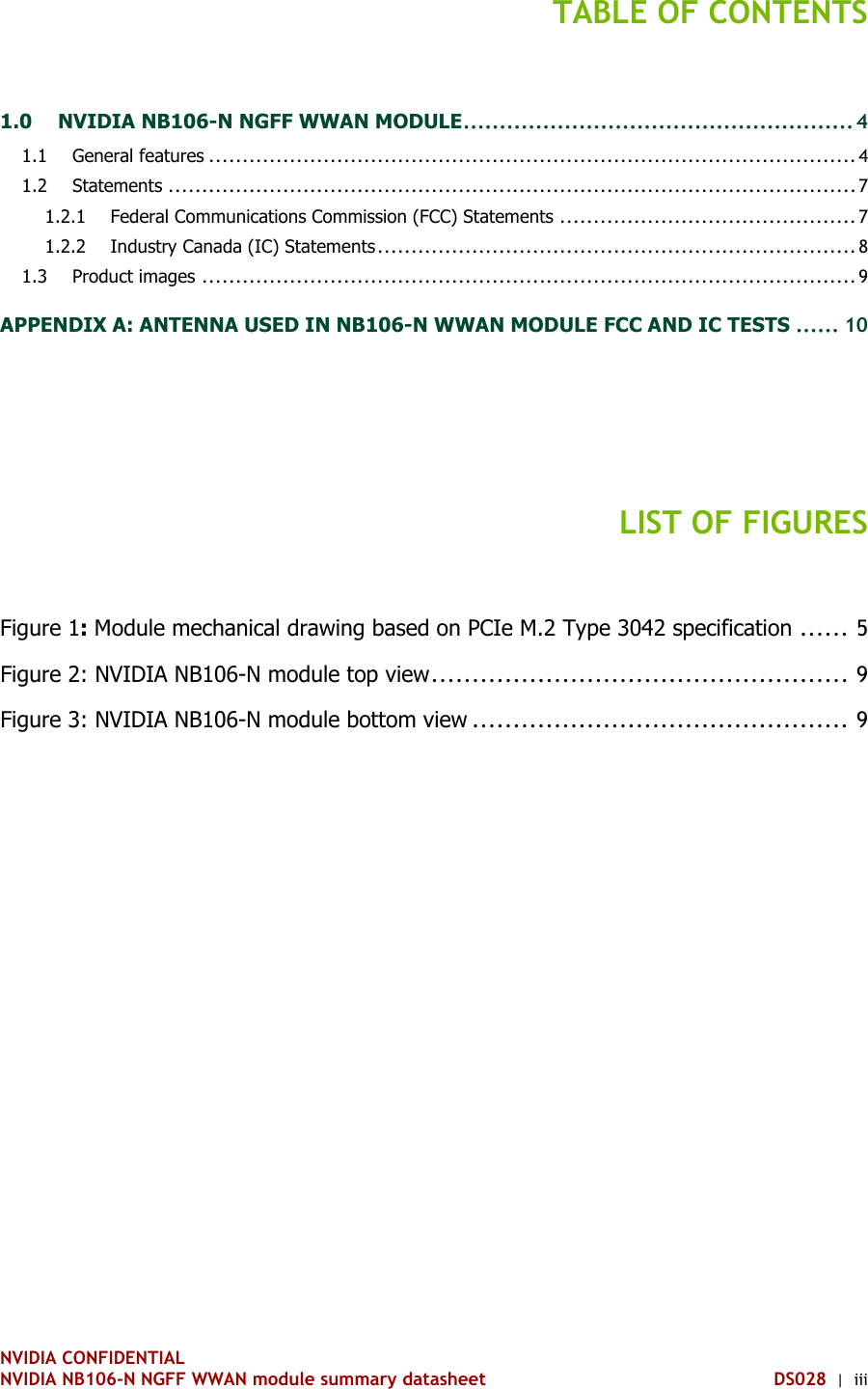 NVIDIA CONFIDENTIAL NVIDIA NB106-N NGFF WWAN module summary datasheet DS028  |  iii TABLE OF CONTENTS 1.0 NVIDIA NB106-N NGFF WWAN MODULE ...................................................... 4 1.1 General features ................................................................................................ 4 1.2 Statements ...................................................................................................... 7  Federal Communications Commission (FCC) Statements ............................................ 7 1.2.1 Industry Canada (IC) Statements ....................................................................... 8 1.2.21.3 Product images ................................................................................................. 9 APPENDIX A: ANTENNA USED IN NB106-N WWAN MODULE FCC AND IC TESTS ...... 10   LIST OF FIGURES Figure 1: Module mechanical drawing based on PCIe M.2 Type 3042 specification ...... 5 Figure 2: NVIDIA NB106-N module top view ................................................... 9 Figure 3: NVIDIA NB106-N module bottom view .............................................. 9     