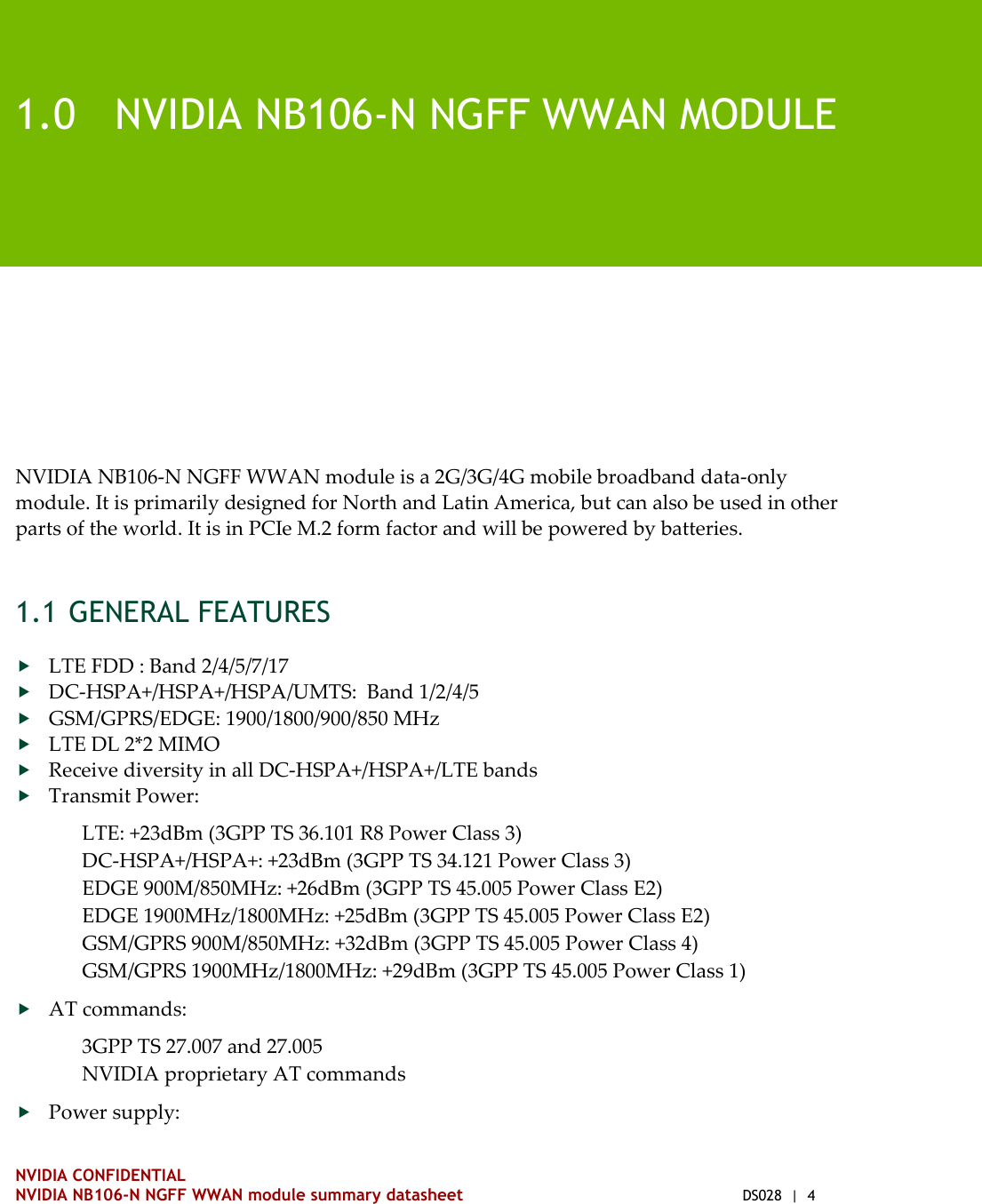    NVIDIA CONFIDENTIAL NVIDIA NB106-N NGFF WWAN module summary datasheet  DS028  |  4   1.0 NVIDIA NB106-N NGFF WWAN MODULE NVIDIA NB106-N NGFF WWAN module is a 2G/3G/4G mobile broadband data-only module. It is primarily designed for North and Latin America, but can also be used in other parts of the world. It is in PCIe M.2 form factor and will be powered by batteries. 1.1 GENERAL FEATURES  LTE FDD : Band 2/4/5/7/17  DC-HSPA+/HSPA+/HSPA/UMTS:  Band 1/2/4/5  GSM/GPRS/EDGE: 1900/1800/900/850 MHz  LTE DL 2*2 MIMO  Receive diversity in all DC-HSPA+/HSPA+/LTE bands  Transmit Power: LTE: +23dBm (3GPP TS 36.101 R8 Power Class 3)  DC-HSPA+/HSPA+: +23dBm (3GPP TS 34.121 Power Class 3) EDGE 900M/850MHz: +26dBm (3GPP TS 45.005 Power Class E2)  EDGE 1900MHz/1800MHz: +25dBm (3GPP TS 45.005 Power Class E2)  GSM/GPRS 900M/850MHz: +32dBm (3GPP TS 45.005 Power Class 4) GSM/GPRS 1900MHz/1800MHz: +29dBm (3GPP TS 45.005 Power Class 1)   AT commands: 3GPP TS 27.007 and 27.005  NVIDIA proprietary AT commands  Power supply: 