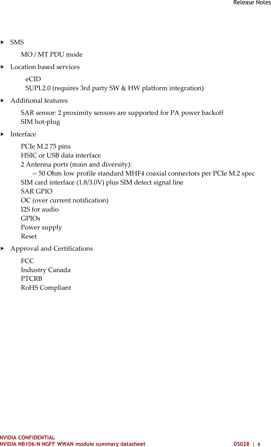 Release Notes   NVIDIA CONFIDENTIAL NVIDIA NB106-N NGFF WWAN module summary datasheet DS028  |  6  SMS MO / MT PDU mode  Location based services eCID SUPL2.0 (requires 3rd party SW &amp; HW platform integration)  Additional features SAR sensor: 2 proximity sensors are supported for PA power backoff SIM hot-plug  Interface PCIe M.2 75 pins HSIC or USB data interface 2 Antenna ports (main and diversity):        -- 50 Ohm low profile standard MHF4 coaxial connectors per PCIe M.2 spec SIM card interface (1.8/3.0V) plus SIM detect signal line SAR GPIO OC (over current notification) I2S for audio GPIOs Power supply Reset  Approval and Certifications FCC Industry Canada PTCRB RoHS Compliant   