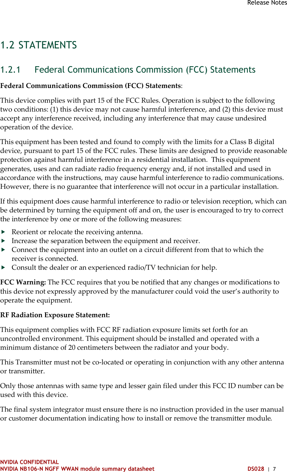 Release Notes   NVIDIA CONFIDENTIAL NVIDIA NB106-N NGFF WWAN module summary datasheet DS028  |  7 1.2 STATEMENTS  Federal Communications Commission (FCC) Statements 1.2.1Federal Communications Commission (FCC) Statements: This device complies with part 15 of the FCC Rules. Operation is subject to the following two conditions: (1) this device may not cause harmful interference, and (2) this device must accept any interference received, including any interference that may cause undesired operation of the device. This equipment has been tested and found to comply with the limits for a Class B digital device, pursuant to part 15 of the FCC rules. These limits are designed to provide reasonable protection against harmful interference in a residential installation.  This equipment generates, uses and can radiate radio frequency energy and, if not installed and used in accordance with the instructions, may cause harmful interference to radio communications. However, there is no guarantee that interference will not occur in a particular installation.  If this equipment does cause harmful interference to radio or television reception, which can be determined by turning the equipment off and on, the user is encouraged to try to correct the interference by one or more of the following measures:  Reorient or relocate the receiving antenna.  Increase the separation between the equipment and receiver.  Connect the equipment into an outlet on a circuit different from that to which the receiver is connected.  Consult the dealer or an experienced radio/TV technician for help. FCC Warning: The FCC requires that you be notified that any changes or modifications to this device not expressly approved by the manufacturer could void the user’s authority to operate the equipment. RF Radiation Exposure Statement: This equipment complies with FCC RF radiation exposure limits set forth for an uncontrolled environment. This equipment should be installed and operated with a minimum distance of 20 centimeters between the radiator and your body. This Transmitter must not be co-located or operating in conjunction with any other antenna or transmitter. Only those antennas with same type and lesser gain filed under this FCC ID number can be used with this device. The final system integrator must ensure there is no instruction provided in the user manual or customer documentation indicating how to install or remove the transmitter module.  