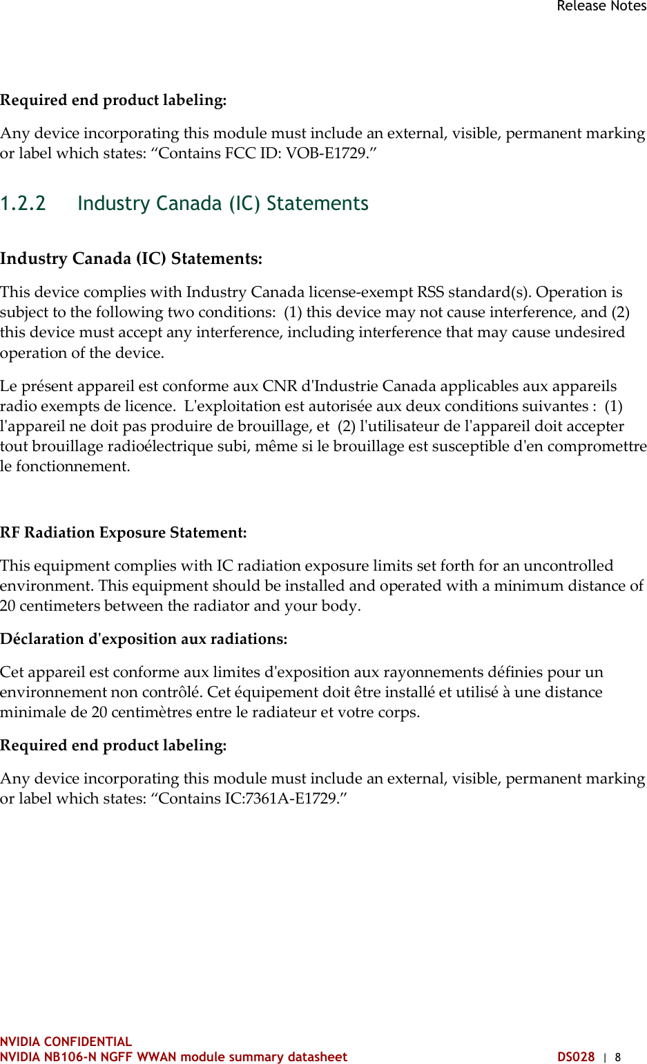 Release Notes   NVIDIA CONFIDENTIAL NVIDIA NB106-N NGFF WWAN module summary datasheet DS028  |  8 Required end product labeling:  Any device incorporating this module must include an external, visible, permanent marking or label which states: “Contains FCC ID: VOB-E1729.”  Industry Canada (IC) Statements 1.2.2 Industry Canada (IC) Statements: This device complies with Industry Canada license-exempt RSS standard(s). Operation is subject to the following two conditions:  (1) this device may not cause interference, and (2) this device must accept any interference, including interference that may cause undesired operation of the device. Le présent appareil est conforme aux CNR d&apos;Industrie Canada applicables aux appareils radio exempts de licence.  L&apos;exploitation est autorisée aux deux conditions suivantes :  (1) l&apos;appareil ne doit pas produire de brouillage, et  (2) l&apos;utilisateur de l&apos;appareil doit accepter tout brouillage radioélectrique subi, même si le brouillage est susceptible d&apos;en compromettre le fonctionnement.  RF Radiation Exposure Statement: This equipment complies with IC radiation exposure limits set forth for an uncontrolled environment. This equipment should be installed and operated with a minimum distance of 20 centimeters between the radiator and your body. Déclaration d&apos;exposition aux radiations:  Cet appareil est conforme aux limites d&apos;exposition aux rayonnements définies pour un environnement non contrôlé. Cet équipement doit être installé et utilisé à une distance minimale de 20 centimètres entre le radiateur et votre corps. Required end product labeling: Any device incorporating this module must include an external, visible, permanent marking or label which states: “Contains IC:7361A-E1729.”   