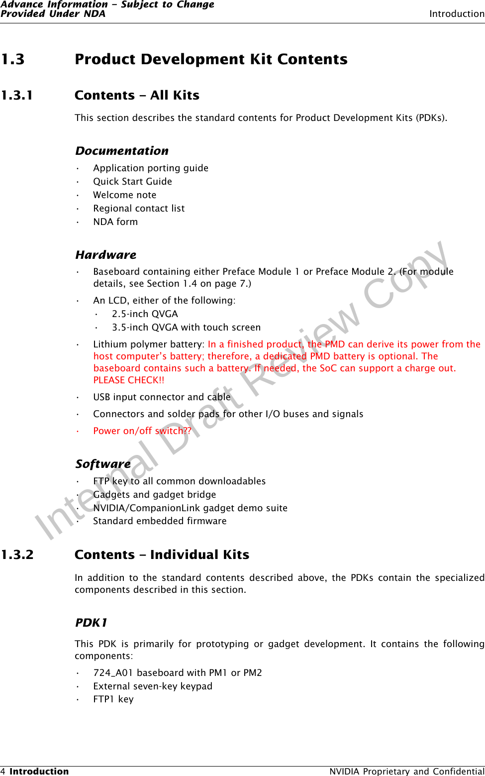 Advance Information – Subject to ChangeProvided Under NDA Introduction4 Introduction  NVIDIA Proprietary and ConfidentialInternal Draft Review Copy1.3 Product Development Kit Contents1.3.1 Contents – All KitsThis section describes the standard contents for Product Development Kits (PDKs).Documentation• Application porting guide•Quick Start Guide•Welcome note• Regional contact list•NDA formHardware• Baseboard containing either Preface Module 1 or Preface Module 2. (For module details, see Section 1.4 on page 7.)• An LCD, either of the following:• 2.5-inch QVGA• 3.5-inch QVGA with touch screen • Lithium polymer battery: In a finished product, the PMD can derive its power from the host computer’s battery; therefore, a dedicated PMD battery is optional. The baseboard contains such a battery. If needed, the SoC can support a charge out. PLEASE CHECK!!• USB input connector and cable• Connectors and solder pads for other I/O buses and signals• Power on/off switch??Software• FTP key to all common downloadables• Gadgets and gadget bridge• NVIDIA/CompanionLink gadget demo suite• Standard embedded firmware1.3.2 Contents – Individual KitsIn addition to the standard contents described above, the PDKs contain the specializedcomponents described in this section.PDK1This PDK is primarily for prototyping or gadget development. It contains the followingcomponents:• 724_A01 baseboard with PM1 or PM2• External seven-key keypad•FTP1 key