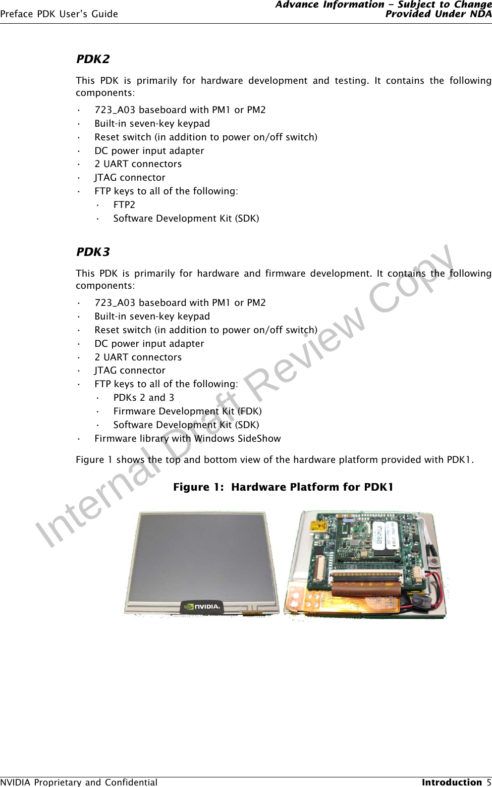 Advance Information – Subject to ChangePreface PDK User’s Guide Provided Under NDANVIDIA Proprietary and Confidential  Introduction 5Internal Draft Review CopyPDK2This PDK is primarily for hardware development and testing. It contains the followingcomponents:• 723_A03 baseboard with PM1 or PM2• Built-in seven-key keypad• Reset switch (in addition to power on/off switch)• DC power input adapter• 2 UART connectors• JTAG connector• FTP keys to all of the following:•FTP2• Software Development Kit (SDK)PDK3This PDK is primarily for hardware and firmware development. It contains the followingcomponents:• 723_A03 baseboard with PM1 or PM2• Built-in seven-key keypad• Reset switch (in addition to power on/off switch)• DC power input adapter• 2 UART connectors• JTAG connector• FTP keys to all of the following:•PDKs 2 and 3• Firmware Development Kit (FDK)• Software Development Kit (SDK)• Firmware library with Windows SideShowFigure 1 shows the top and bottom view of the hardware platform provided with PDK1. Figure 1:  Hardware Platform for PDK1