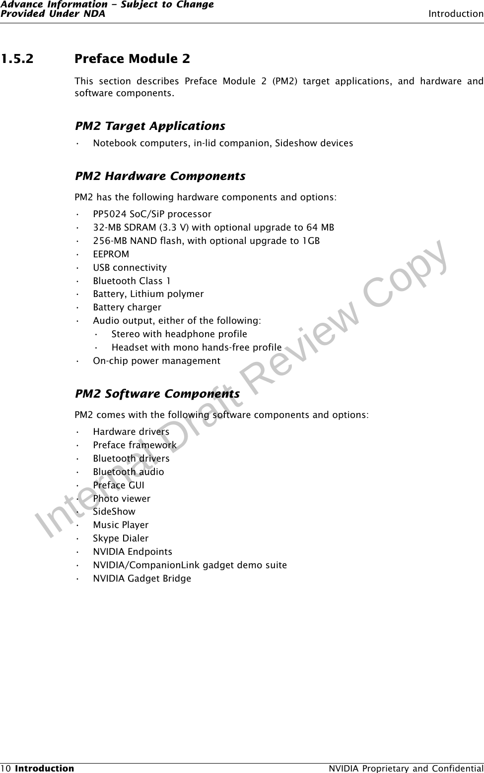 Advance Information – Subject to ChangeProvided Under NDA Introduction10 Introduction  NVIDIA Proprietary and ConfidentialInternal Draft Review Copy1.5.2 Preface Module 2This section describes Preface Module 2 (PM2) target applications, and hardware andsoftware components.PM2 Target Applications• Notebook computers, in-lid companion, Sideshow devicesPM2 Hardware ComponentsPM2 has the following hardware components and options:• PP5024 SoC/SiP processor• 32-MB SDRAM (3.3 V) with optional upgrade to 64 MB• 256-MB NAND flash, with optional upgrade to 1GB • EEPROM• USB connectivity• Bluetooth Class 1• Battery, Lithium polymer• Battery charger• Audio output, either of the following:• Stereo with headphone profile• Headset with mono hands-free profile• On-chip power managementPM2 Software ComponentsPM2 comes with the following software components and options:• Hardware drivers• Preface framework• Bluetooth drivers• Bluetooth audio•Preface GUI• Photo viewer•SideShow•Music Player•Skype Dialer• NVIDIA Endpoints• NVIDIA/CompanionLink gadget demo suite• NVIDIA Gadget Bridge