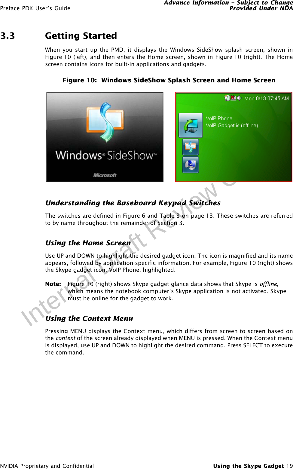 Advance Information – Subject to ChangePreface PDK User’s Guide Provided Under NDANVIDIA Proprietary and Confidential  Using the Skype Gadget 19Internal Draft Review Copy3.3 Getting StartedWhen you start up the PMD, it displays the Windows SideShow splash screen, shown inFigure 10 (left), and then enters the Home screen, shown in Figure 10 (right). The Homescreen contains icons for built-in applications and gadgets. Figure 10:  Windows SideShow Splash Screen and Home ScreenUnderstanding the Baseboard Keypad SwitchesThe switches are defined in Figure 6 and Table 3 on page 13. These switches are referredto by name throughout the remainder of Section 3.Using the Home ScreenUse UP and DOWN to highlight the desired gadget icon. The icon is magnified and its nameappears, followed by application-specific information. For example, Figure 10 (right) showsthe Skype gadget icon, VoIP Phone, highlighted.Note: Figure 10 (right) shows Skype gadget glance data shows that Skype is offline, which means the notebook computer’s Skype application is not activated. Skype must be online for the gadget to work.Using the Context MenuPressing MENU displays the Context menu, which differs from screen to screen based onthe context of the screen already displayed when MENU is pressed. When the Context menuis displayed, use UP and DOWN to highlight the desired command. Press SELECT to executethe command.