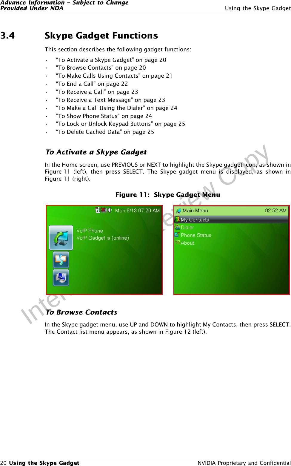 Advance Information – Subject to ChangeProvided Under NDA Using the Skype Gadget20 Using the Skype Gadget  NVIDIA Proprietary and ConfidentialInternal Draft Review Copy3.4 Skype Gadget FunctionsThis section describes the following gadget functions:• “To Activate a Skype Gadget” on page 20• “To Browse Contacts” on page 20• “To Make Calls Using Contacts” on page 21• “To End a Call” on page 22• “To Receive a Call” on page 23• “To Receive a Text Message” on page 23• “To Make a Call Using the Dialer” on page 24• “To Show Phone Status” on page 24• “To Lock or Unlock Keypad Buttons” on page 25• “To Delete Cached Data” on page 25To Activate a Skype GadgetIn the Home screen, use PREVIOUS or NEXT to highlight the Skype gadget icon, as shown inFigure 11 (left), then press SELECT. The Skype gadget menu is displayed, as shown inFigure 11 (right).Figure 11:  Skype Gadget MenuTo Browse ContactsIn the Skype gadget menu, use UP and DOWN to highlight My Contacts, then press SELECT.The Contact list menu appears, as shown in Figure 12 (left).