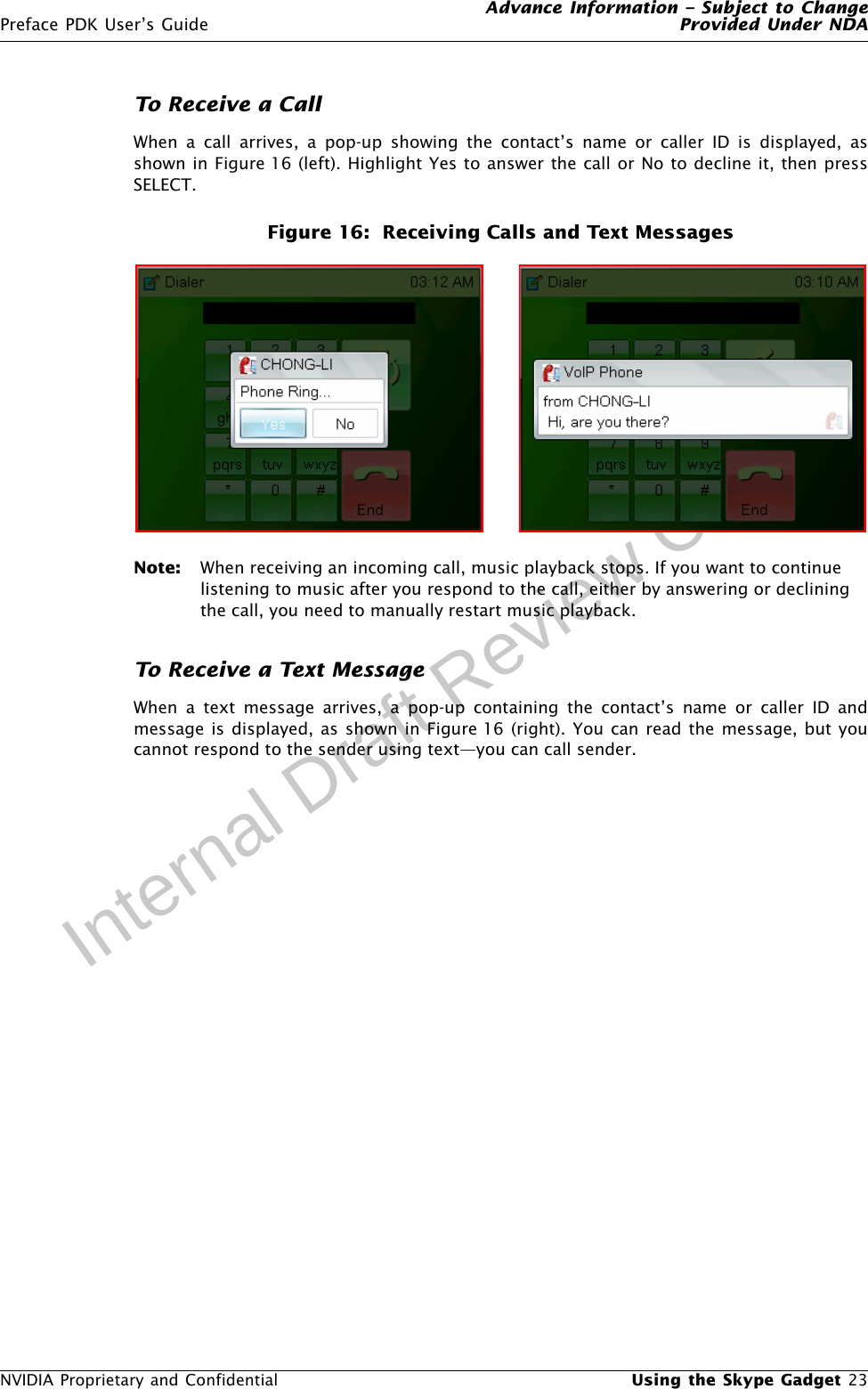 Advance Information – Subject to ChangePreface PDK User’s Guide Provided Under NDANVIDIA Proprietary and Confidential  Using the Skype Gadget 23Internal Draft Review CopyTo Receive a CallWhen a call arrives, a pop-up showing the contact’s name or caller ID is displayed, asshown in Figure 16 (left). Highlight Yes to answer the call or No to decline it, then pressSELECT.Figure 16:  Receiving Calls and Text MessagesNote: When receiving an incoming call, music playback stops. If you want to continue listening to music after you respond to the call, either by answering or declining the call, you need to manually restart music playback. To Receive a Text MessageWhen a text message arrives, a pop-up containing the contact’s name or caller ID andmessage is displayed, as shown in Figure 16 (right). You can read the message, but youcannot respond to the sender using text—you can call sender.