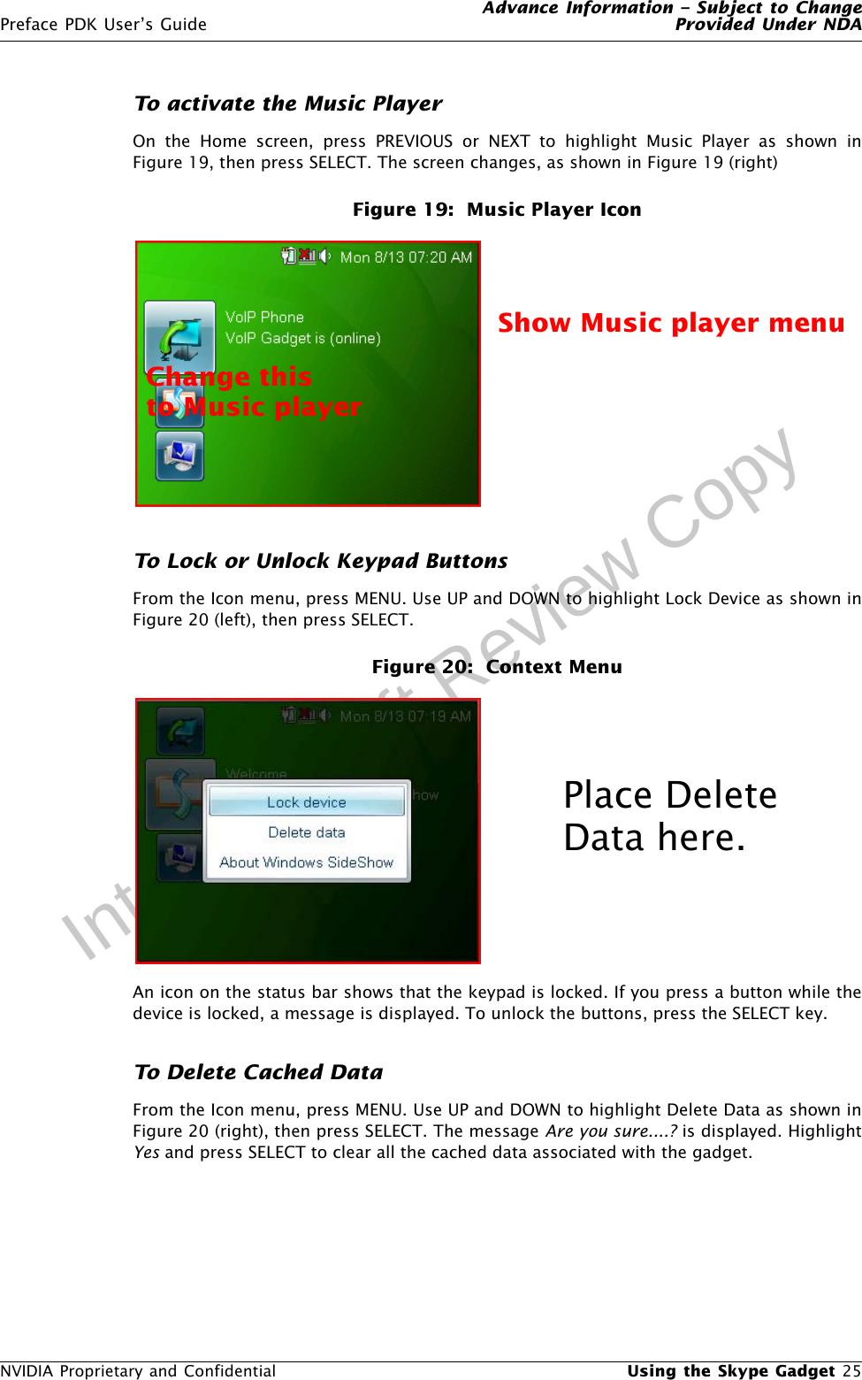 Advance Information – Subject to ChangePreface PDK User’s Guide Provided Under NDANVIDIA Proprietary and Confidential  Using the Skype Gadget 25Internal Draft Review CopyTo activate the Music PlayerOn the Home screen, press PREVIOUS or NEXT to highlight Music Player as shown inFigure 19, then press SELECT. The screen changes, as shown in Figure 19 (right)Figure 19:  Music Player IconTo Lock or Unlock Keypad ButtonsFrom the Icon menu, press MENU. Use UP and DOWN to highlight Lock Device as shown inFigure 20 (left), then press SELECT. Figure 20:  Context MenuAn icon on the status bar shows that the keypad is locked. If you press a button while thedevice is locked, a message is displayed. To unlock the buttons, press the SELECT key.To Delete Cached DataFrom the Icon menu, press MENU. Use UP and DOWN to highlight Delete Data as shown inFigure 20 (right), then press SELECT. The message Are you sure....? is displayed. HighlightYes and press SELECT to clear all the cached data associated with the gadget.TBDChange this Show Music player menuto Music playerPlace Delete Data here.