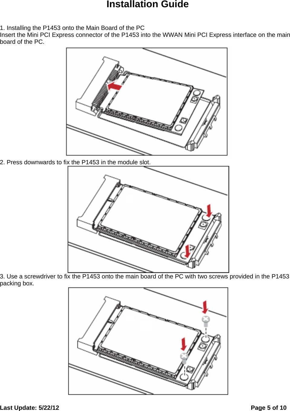  Last Update: 5/22/12      Page 5 of 10  Installation Guide 1. Installing the P1453 onto the Main Board of the PC Insert the Mini PCI Express connector of the P1453 into the WWAN Mini PCI Express interface on the main board of the PC.  2. Press downwards to fix the P1453 in the module slot.  3. Use a screwdriver to fix the P1453 onto the main board of the PC with two screws provided in the P1453 packing box.  
