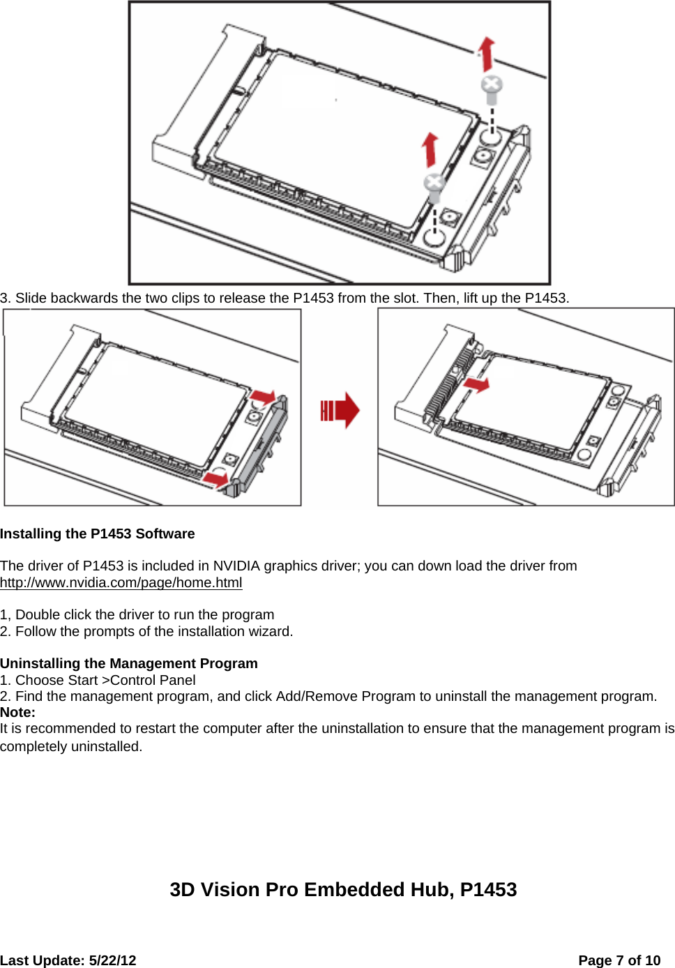  Last Update: 5/22/12      Page 7 of 10  3. Slide backwards the two clips to release the P1453 from the slot. Then, lift up the P1453.   Installing the P1453 Software  The driver of P1453 is included in NVIDIA graphics driver; you can down load the driver from http://www.nvidia.com/page/home.html  1, Double click the driver to run the program 2. Follow the prompts of the installation wizard.  Uninstalling the Management Program 1. Choose Start &gt;Control Panel 2. Find the management program, and click Add/Remove Program to uninstall the management program. Note: It is recommended to restart the computer after the uninstallation to ensure that the management program is completely uninstalled.        3D Vision Pro Embedded Hub, P1453  