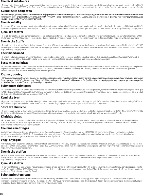 10 Chemical substancesHP is committed to providing our customers with information about the chemical substances in our products as needed to comply with legal requirements such as REACH (Regulation EC No 1907/2006 of the European Parliament and the Council). A chemical information report for this product can be found at http://www.hp.com/go/reach.Химически веществаHP се ангажира да осигурява на своите клиенти информация за химическите вещества в своите продукти, доколкото това е необходимо за спазване на законовите изисквания, като например REACH (Регламент EО № 1907/2006 на Европейския парламент и Съвета). Справка с химическа информация за този продукт може да се намери на адрес http://www.hp.com/go/reach.Chemické látkySpolečnost HP se zavázala poskytovat svým zákazníkům informace o chemických látkách ve svých produktech, jak to vyžadují právní požadavky, například nařízení REACH (nařízení Evropského parlamentu a Rady (ES) č. 1907/2006). Informační zprávu o chemických látkách pro tento produkt naleznete na adrese http://www.hp.com/go/reach.Kjemiske stofferHP forplikter seg til å gi sine kunder opplysninger om de kjemiske stoffene i produktene sine der det er nødvendig for å overholde lovpålagte krav, for eksempel REACH (EC-forskrift nr. 1907/2006 fra det europeiske parlamentrådet). Du finner en rapport med kjemisk informasjon for dette produktet på http://www.hp.com/go/reach.Chemische StoffeHP verpflichtet sich, seinen Kunden Informationen über die in HP Produkten enthaltenen chemischen Stoffe entsprechend den Bestimmungen der EG-Richtlinie 1907/2006 des Europäischen Parlaments und des Rates zur Verfügung zu stellen. Einen Bericht mit Informationen zu den chemischen Substanzen in diesem Produkt finden Sie unter http://www.hp.com/go/reach.Keemilised ainedHP on pühendunud pakkuma oma klientidele infot oma toodetes esinevate keemiliste ainete kohta, et järgida juriidilisi nõudeid, nagu REACH (Euroopa Parlamendi ja nõukogu määrus (EÜ) nr 1907/2006). Selle toote kohta käiv keemilise teabe raport on saadaval aadressil: www.hp.com/go/reach.Sustancias químicasHP se compromete con la tarea de brindar a nuestros clientes información acerca de los productos químicos incluidos en nuestros productos necesaria para cumplir con requerimientos legales como REACH (Regulación EC N.º 1907/2006 del Parlamento Europeo y del Consejo). Podrá encontrar un informe con los datos químicos relacionados con este producto en http://www.hp.com/go/reach.Χημικές ουσίεςΗ HP δεσμεύεται να παρέχει στους πελάτες της πληροφορίες σχετικά με τις χημικές ουσίες των προϊόντων της, όπως απαιτείται για τη συμμόρφωση με τις νομικές απαιτήσεις, όπως ο κανονισμός REACH (Κανονισμός ΕΚ Αρ. 1907/2006 του Ευρωπαϊκού Κοινοβουλίου και του Συμβουλίου). Μια αναφορά χημικών πληροφοριών για το συγκεκριμένο προϊόν διατίθεται στη διεύθυνση http://www.hp.com/go/reach.Substances chimiquesHP s’engage à fournir à ses clients des informations concernant les substances chimiques contenues dans ses produits, conformément aux dispositions légales telles que REACH (Règlement CEn °1907/2006 du Parlement Européen et du Conseil de l’Union Européenne). Un rapport d’informations sur les substances chimiques de ce produit est disponible à l’adresse http://www.hp.com/go/reach.Kemijske tvariHP je kupcima obvezan pružiti podatke o kemijskim tvarima u svojim proizvodima u skladu s propisima kao što je REACH (Uredbom Europskog parlamenta i Vijeća EZ-a br. 1907/2006). Izvješće s kemijskim podacima o ovom proizvodu moguće je pronaći na web-mjestu http://www.hp.com/go/reach.Sostanze chimicheHP si impegna a fornire ai clienti informazioni sulle sostanze chimiche contenute nei nostri prodotti, per soddisfare a requisiti legali come REACH (Norma EC N. 1907/2006 del Consiglio e Parlamento europeo). Una dichiarazione informativa per questo prodotto è disponibile all&apos;indirizzo http://www.hp.com/go/reach.Ķīmiskās vielasHP ir uzņēmusies nodrošināt saviem klientiem informāciju par izstrādājumos esošajām ķīmiskajām vielām, kas nepieciešams, lai nodrošinātu atbilstību juridiskajām prasībām, piemēram, REACH (Eiropas Parlamenta un Padomes regula Nr. EK 1907/2006). Ziņojums ar informāciju par šī izstrādājuma ķīmiskajiem komponentiem atrodams vietnē http://www.hp.com/go/reach.Cheminės medžiagosVykdydama įstatymų nustatytus reikalavimus, pvz., Europos Parlamento ir Tarybos reglamentą Nr. 1907/2006 dėl cheminių medžiagų registracijos, įvertinimo, autorizacijos ir apribojimų (REACH), HP įsipareigojo teikti savo klientams informaciją apie jos produktuose esančias chemines medžiagas. Šio produkto cheminės informacijos ataskaitą galite rasti adresu http://www.hp.com/go/reach.Vegyi anyagokA HP vállalja, hogy a vásárlók számára elérhetővé teszi a termékekben lévő vegyi anyagokkal kapcsolatos azon információkat, amelyek a különböző jogi előírások, mint például a REACH, azaz Európai Parlament és Tanács 1907/2006/EK rendeletének való megfeleléshez szükségesek. A termék vegyi információs jelentése megtalálható a http://www.hp.com/go/reach címen.Chemische stoffenHP doet er alles aan om klanten informatie te verschaffen over de chemische stoffen in de producten van HP, om zo te voldoen aan juridische vereisten zoals REACH (EG-richtlijn nr. 1907/2006 van het Europees Parlement en de Raad). Een rapport met chemische informatie over dit product is beschikbaar op http://www.hp.com/go/reach.Kjemiske stofferHP har forpliktet seg til å gi kundene nødvendig informasjon om de kjemiske stoffene i våre produkter, slik at de kan overholde lovpålagte krav, som Europaparlaments- og rådsforordning (EF) nr. 1907/2006 om registrering, vurdering, godkjenning og restriksjoner av kjemikalier (REACH). En rapport med kjemisk informasjon om produktet kan finnes på http://www.hp.com/go/reach.Substancje chemiczneFirma HP jest zaangażowana w dostarczanie klientom informacji o substancjach chemicznych występujących w wytwarzanych przez siebie produktach zgodnie wymaganiami prawnymi takimi jak REACH (Regulacja WE Nr 1907/2006 Parlamentu Europejskiego i Rady Europy). Raport zawierający informacje chemiczne dotyczące tego produktu jest dostępny pod adresem http://www.hp.com/go/reach.