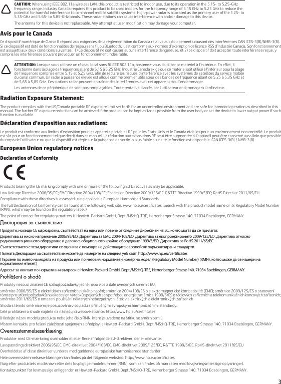 3Avis pour le CanadaCe dispositif numérique de Classe B répond aux exigences de la réglementation du Canada relative aux équipements causant des interférences CAN ICES-3(B)/NMB-3(B). Si ce dispositif est doté de fonctionnalités de réseau sans fil ou Bluetooth, il est conforme aux normes d’exemption de licence RSS d’Industrie Canada. Son fonctionnement est assujetti aux deux conditions suivantes : 1) Ce dispositif ne doit causer aucune interférence dangereuse, et 2) ce dispositif doit accepter toute interférence reçue, y compris les interférences pouvant provoquer un fonctionnement indésirable.Radiation Exposure Statement:The product complies with the US/Canada portable RF exposure limit set forth for an uncontrolled environment and are safe for intended operation as described in this manual. The further RF exposure reduction can be achieved if the product can be kept as far as possible from the user body or set the device to lower output power if such function is available.Déclaration d&apos;exposition aux radiations:Le produit est conforme aux limites d&apos;exposition pour les appareils portables RF pour les Etats-Unis et le Canada établies pour un environnement non contrôlé. Le produit est sûr pour un fonctionnement tel que décrit dans ce manuel. La réduction aux expositions RF peut être augmentée si l&apos;appareil peut être conservé aussi loin que possible du corps de l&apos;utilisateur ou que le dispositif est réglé sur la puissance de sortie la plus faible si une telle fonction est disponible. CAN ICES-3(B) / NMB-3(B)European Union regulatory noticesDeclaration of ConformityProducts bearing the CE marking comply with one or more of the following EU Directives as may be applicable:Low Voltage Directive 2006/95/EC; EMC Directive 2004/108/EC; Ecodesign Directive 2009/125/EC; R&amp;TTE Directive 1999/5/EC; RoHS Directive 2011/65/EUCompliance with these directives is assessed using applicable European Harmonised Standards.The full Declaration of Conformity can be found at the following web site: www.hp.eu/certificates (Search with the product model name or its Regulatory Model Number (RMN), which may be found on the regulatory label.)The point of contact for regulatory matters is Hewlett-Packard GmbH, Dept./MS:HQ-TRE, Herrenberger Strasse 140, 71034 Boeblingen, GERMANY.Декларация за съответствиеПродукти, носещи СЕ маркировка, съответстват на една или повече от следните директиви на ЕС, които могат да се прилагат:Директива за ниско напрежение 2006/95/EО; Директива за EMC 2004/108/EО; Директива за екопроектирането 2009/125/EО; Директива относно радионавигационното оборудване и далекосъобщителното крайно оборудване 1999/5/EО; Директива за RoHS 2011/65/ЕС.Съответствието с тези директиви се оценява с помощта на действащите европейски хармонизирани стандарти.Пълната Декларация за съответствие можете да намерите на следния уеб сайт: http://www.hp.eu/certificates(Търсене по името на модела на продукта или по неговия нормативен номер на модел (Regulatory Model Number) (RMN), който може да се намери на нормативния етикет.)Адресът за контакт по нормативни въпроси е Hewlett-Packard GmbH, Dept./MS:HQ-TRE, Herrenberger Strasse 140, 71034 Boeblingen, GERMANY.Prohlášení o shoděProdukty nesoucí značení CE splňují požadavky jedné nebo více z dále uvedených směrnic EU:směrnice 2006/95/ES o elektrických zařízeních nízkého napětí; směrnice 2004/108/ES o elektromagnetické kompatibilitě (EMC); směrnice 2009/125/ES o stanovení rámce pro určení požadavků na ekodesign výrobků spojených se spotřebou energie; směrnice 1999/5/ES o rádiových zařízeních a telekomunikačních koncových zařízeních; směrnice 2011/65/ES o omezení používání některých nebezpečných látek v elektrických a elektronických zařízeníchShoda s těmito směrnicemi je posuzována v souladu s příslušnými evropskými harmonizačními standardy.Celé prohlášení o shodě najdete na následující webové stránce: http://www.hp.eu/certificates(Hledejte název modelu produktu nebo jeho číslo RMN, které je uvedeno na štítku se směrnicemi.)Místem kontaktu pro řešení záležitostí spojených s předpisy je Hewlett-Packard GmbH, Dept./MS:HQ-TRE, Herrenberger Strasse 140, 71034 Boeblingen, GERMANY.OverensstemmelseserklæringProdukter med CE-mærkning overholder et eller flere af følgende EU-direktiver, der er relevante:Lavspændingsdirektivet 2006/95/EC, EMC-direktivet 2004/108/EC, EMC-direktivet 2009/125/EC, R&amp;TTE 1999/5/EC, RoHS-direktivet 2011/65/EUOverholdelse af disse direktiver vurderes med gældende europæiske harmoniserede standarder.Hele overensstemmelseserklæringen kan findes på det følgende websted: http://www.hp.eu/certificates(Søg efter produktets modelnavn eller dets lovpligtige modelnummer (RMN), som kan findes på mærkaten med lovgivningsmæssige oplysninger).Kontaktpunktet for lovmæssige anliggender er Hewlett-Packard GmbH, Dept./MS:HQ-TRE, Herrenberger Strasse 140, 71034 Boeblingen, GERMANY.CAUTION: When using IEEE 802.11a wireless LAN, this product is restricted to indoor use, due to its operation in the 5.15- to 5.25-GHz frequency range. Industry Canada requires this product to be used indoors for the frequency range of 5.15 GHz to 5.25 GHz to reduce the potential for harmful interference to co-channel mobile satellite systems. High-power radar is allocated as the primary user of the 5.25- to 5.35-GHz and 5.65- to 5.85-GHz bands. These radar stations can cause interference with and/or damage to this device.The antenna for this device is not replaceable. Any attempt at user modification may damage your computer.ATTENTION: Lorsque vous utilisez un réseau local sans fil IEEE 802.11a, abstenez-vous d&apos;utiliser ce matériel à l&apos;extérieur. En effet, il fonctionne dans la plage de fréquences allant de 5,15 à 5,25 GHz. Industrie Canada exige que ce matériel soit utilisé à l&apos;intérieur pour la plage de fréquences comprise entre 5,15 et 5,25 GHz, afin de réduire les risques d&apos;interférence avec les systèmes de satellites du service mobile du canal commun. Un radar à puissance élevée est alloué comme premier utilisateur des bandes de fréquence allant de 5,25 à 5,35 GHz et de 5,65 à 5,85 GHz. Ces stations radar peuvent entraîner des interférences avec cet appareil et/ou l&apos;endommager.Les antennes de ce périphérique ne sont pas remplaçables. Toute tentative d&apos;accès par l&apos;utilisateur endommagera l&apos;ordinateur.