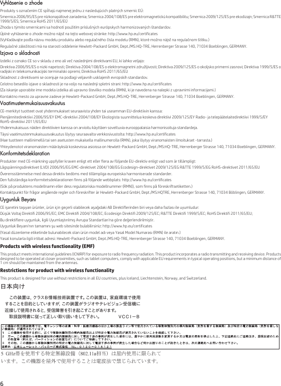 6 Vyhlásenie o zhodeProdukty s označením CE spĺňajú najmenej jednu z nasledujúcich platných smerníc EÚ:Smernica 2006/95/ES pre nízkonapäťové zariadenia; Smernica 2004/108/ES pre elektromagnetickú kompatibilitu; Smernica 2009/125/ES pre ekodizajn; Smernica R&amp;TTE 1999/5/ES; Smernica RoHS 2011/65/EÚZhoda s týmito smernicami sa hodnotí použitím príslušných európskych harmonizovaných štandardov.Úplné vyhlásenie o zhode možno nájsť na tejto webovej stránke: http://www.hp.eu/certificates(Vyhľadávajte podľa názvu modelu produktu alebo regulačného čísla modelu (RMN), ktoré možno nájsť na regulačnom štítku.)Regulačné záležitosti má na starosti oddelenie Hewlett-Packard GmbH, Dept./MS:HQ-TRE, Herrenberger Strasse 140, 71034 Boeblingen, GERMANY.Izjava o skladnostiIzdelki z oznako CE so v skladu z eno ali več naslednjimi direktivami EU, ki lahko veljajo:Direktiva 2006/95/ES o nizki napetosti; Direktiva 2004/108/ES o elektromagnetni združljivosti; Direktiva 2009/125/ES o okoljsko primerni zasnovi; Direktiva 1999/5/ES o radijski in telekomunikacijski terminalski opremi; Direktiva RoHS 2011/65/EUSkladnost z direktivami se ocenjuje na podlagi veljavnih usklajenih evropskih standardov.Celotno besedilo izjave o skladnosti je na voljo na naslednji spletni strani: http://www.hp.eu/certificates(Za iskanje uporabite ime modela izdelka ali upravno številko modela (RMN), ki je navedena na nalepki z upravnimi informacijami.)Kontaktno mesto za upravne zadeve je Hewlett-Packard GmbH, Dept./MS:HQ-TRE, Herrenberger Strasse 140, 71034 Boeblingen, GERMANY.VaatimustenmukaisuusvakuutusCE-merkityt tuotteet ovat yhdenmukaiset seuraavista yhden tai useamman EU-direktiivin kanssa:Pienjännitedirektiivi 2006/95/EY EMC-direktiivi 2004/108/EY Ekologista suunnittelua koskeva direktiivi 2009/125/EY Radio- ja telepäätelaitedirektiivi 1999/5/EY RoHS-direktiivi 2011/65/EUYhdenmukaisuus näiden direktiivien kanssa on arvioitu käyttäen soveltuvia eurooppalaisia harmonisoituja standardeja.Täysi vaatimustenmukaisuusvakuutus löytyy seuraavalta verkkosivustolta: http://www.hp.eu/certificates(Hae tuotteen mallinimellä tai sen asetusten mukaisella mallinumerolla (RMN), joka löytyy viranomaisten ilmoitukset -tarrasta.)Yhteydenotot viranomaisten määräyksiä koskevissa asioissa on Hewlett-Packard GmbH, Dept./MS:HQ-TRE, Herrenberger Strasse 140, 71034 Boeblingen, GERMANY.KonformitetsdeklarationProdukter med CE-märkning uppfyller kraven enligt ett eller flera av följande EU-direktiv enligt vad som är tillämpligt:Lågspänningsdirektivet (LVD) 2006/95/EG EMC-direktivet 2004/108/EG Ecodesign-direktivet 2009/125/EG R&amp;TTE 1999/5/EG RoHS-direktivet 2011/65/EUÖverensstämmelse med dessa direktiv bedöms med tillämpliga europeiska harmoniserade standarder.Den fullständiga konformitetsdeklarationen finns på följande webbplats: http://www.hp.eu/certificates(Sök på produktens modellnamn eller dess regulatoriska modellnummer (RMN)), som finns på föreskriftsetiketten.)Kontaktpunkt för frågor angående regler och föreskrifter är Hewlett-Packard GmbH, Dept./MS:HQTRE, Herrenberger Strasse 140, 71034 Böblingen, GERMANY.Uygunluk BeyanıCE işaretini taşıyan ürünler, ürün için geçerli olabilecek aşağıdaki AB Direktiflerinden biri veya daha fazlası ile uyumludur:Düşük Voltaj Direktifi 2006/95/EC; EMC Direktifi 2004/108/EC; Ecodesign Direktifi 2009/125/EC; R&amp;TTE Direktifi 1999/5/EC; RoHS Direktifi 2011/65/EU;Bu direktiflere uygunluk, ilgili Uyumlaştırılmış Avrupa Standartları&apos;na göre değerlendirilmiştir.Uygunluk Beyanı&apos;nın tamamını şu web sitesinde bulabilirsiniz: http://www.hp.eu/certificates(Yasal düzenleme etiketinde bulunabilecek olan ürün model adı veya Yasal Model Numarası (RMN) ile aratın.)Yasal konularla ilgili irtibat adresi: Hewlett-Packard GmbH, Dept./MS:HQ-TRE, Herrenberger Strasse 140, 71034 Boeblingen, GERMANY.Products with wireless functionality (EMF)This product meets international guidelines (ICNIRP) for exposure to radio frequency radiation. This product incorporates a radio transmitting and receiving device. Products designed to be operated at closer proximities, such as tablet computers, comply with applicable EU requirements in typical operating positions, but a minimum distance of 1 cm should be maintained from the antennas.Restrictions for product with wireless functionalityThis product is designed for use without restrictions in all EU countries, plus Iceland, Liechtenstein, Norway, and Switzerland.日本向け 