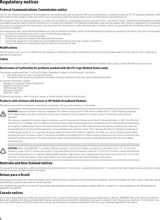 2Regulatory noticesFederal Communications Commission noticeThe FCC has granted an Equipment Authorization for this model device with all reported SAR levels evaluated as in compliance with the FCC RF exposure guidelines. SAR information on this model is on file with the FCC and can be found under the Display Grant section of http://www.fcc.gov/oet/ea/fccid.This equipment has been tested and found to comply with the limits for a Class B digital device, pursuant to Part 15 of the FCC Rules. These limits are designed to provide reasonable protection against harmful interference in a residential installation. This equipment generates, uses, and can radiate radio frequency energy and, if not installed and used in accordance with the instructions, may cause harmful interference to radio communications. However, there is no guarantee that interference will not occur in a particular installation.If this equipment does cause harmful interference to radio or television reception, which can be determined by turning the equipment off and on, the user is encouraged to try to correct the interference by one or more of the following measures:• Reorient or relocate the receiving antenna.• Increase the separation between the equipment and receiver.• Connect the equipment to an outlet on a circuit different from that to which the receiver is connected.• Consult the dealer or an experienced radio or television technician for help.ModificationsThe FCC requires the user to be notified that any changes or modifications made to this device that are not expressly approved by HP may void the user&apos;s authority to operate the equipment.CablesTo maintain compliance with FCC Rules and Regulations, connections to this device must be made with shielded cables having metallic RFI/EMI connector hoods.Declaration of Conformity for products marked with the FCC logo (United States only)This device complies with Part 15 of the FCC Rules. Operation is subject to the following 2 conditions:1. This device may not cause harmful interference.2. This device must accept any interference received, including interference that may cause undesired operation.For further information, contact:Manager of Corporate Product RegulationsHewlett-Packard Company3000 Hanover StreetPalo Alto, CA 94304(650) 857-1501To identify your product, refer to the part, series, or model number located on the product.Products with wireless LAN devices or HP Mobile Broadband ModulesThis device must not be co-located or operating in conjunction with any other antenna or transmitter.     Australia and New Zealand noticesThis equipment incorporates a radio transmitting and receiving device. In normal use, a separation distance of 1 cm ensures that radio frequency exposure levels comply with the Australian and New Zealand Standards.Avisos para o BrasilEste equipamento opera em caráter secundário, isto é, não tem direito a proteção contra interferência prejudicial, mesmo de estações do mesmo tipo, e não pode causar interferência a sistemas operando em caráter primário.Este equipamento atende aos limites de Taxa de Absorção Específica referente à exposição a campos elétricos, magnéticos e eletromagnéticos de radiofreqüências adotados pela ANATEL.Canada noticesThis Class B digital apparatus meets all requirements of the Canadian Interference-Causing Equipment Regulations, CAN ICES-3(B)/NMB-3(B). If this device has WLAN or Bluetooth capability, the device complies with Industry Canada licence-exempt RSS standard(s). Operation is subject to the following two conditions: (1) this device may not cause interference, and (2) this device must accept any interference, including interference that may cause undesired operation of the device.WARNING: Exposure to Radio Frequency Radiation The radiated output power of this device is below the FCC radio frequency exposure limits. Nevertheless, the device should be used in such a manner that the potential for human contact is minimized during normal operation.The exposure standard for wireless devices employs a unit of measurement known as the Specific Absorption Rate, or SAR. The SAR limit set by the FCC is 1.6 W/Kg. Tests for SAR are conducted using standard operating positions accepted by the FCC with the device transmitting at its highest certified power level in all tested frequency bands. Although the SAR is determined at the highest certified power level, the actual SAR level of the device while operating can be well below the maximum value. This is because the device is designed to operate at multiple power levels so as to use only the power required to reach the network. In general, the closer you are to a wireless base station antenna, the lower the power output. To avoid the possibility of exceeding the FCC radio frequency exposure limits, human proximity to the antenna should be minimized. This device has been tested and demonstrated compliance when Bluetooth and WiFi are transmitting simultaneously.CAUTION: When using IEEE 802.11a wireless LAN, this product is restricted to indoor use, due to its operation in the 5.15- to 5.25-GHz frequency range. The FCC requires this product to be used indoors for the frequency range of 5.15 GHz to 5.25 GHz to reduce the potential for harmful interference to co-channel mobile satellite systems. High-power radar is allocated as the primary user of the 5.25- to 5.35-GHz and 5.65- to 5.85-GHz bands. These radar stations can cause interference with and/or damage to this device.