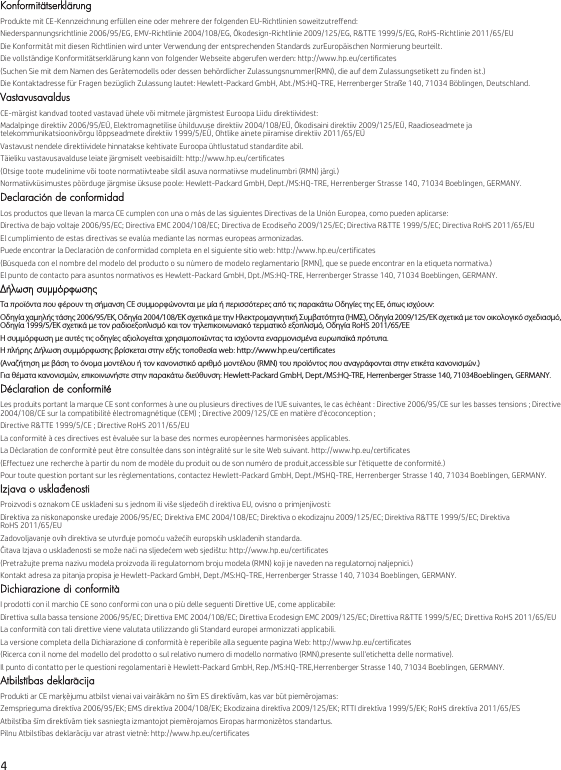 4 KonformitätserklärungProdukte mit CE-Kennzeichnung erfüllen eine oder mehrere der folgenden EU-Richtlinien soweitzutreffend:Niederspannungsrichtlinie 2006/95/EG, EMV-Richtlinie 2004/108/EG, Ökodesign-Richtlinie 2009/125/EG, R&amp;TTE 1999/5/EG, RoHS-Richtlinie 2011/65/EUDie Konformität mit diesen Richtlinien wird unter Verwendung der entsprechenden Standards zurEuropäischen Normierung beurteilt.Die vollständige Konformitätserklärung kann von folgender Webseite abgerufen werden: http://www.hp.eu/certificates(Suchen Sie mit dem Namen des Gerätemodells oder dessen behördlicher Zulassungsnummer(RMN), die auf dem Zulassungsetikett zu finden ist.)Die Kontaktadresse für Fragen bezüglich Zulassung lautet: Hewlett-Packard GmbH, Abt./MS:HQ-TRE, Herrenberger Straße 140, 71034 Böblingen, Deutschland.VastavusavaldusCE-märgist kandvad tooted vastavad ühele või mitmele järgmistest Euroopa Liidu direktiividest:Madalpinge direktiiv 2006/95/EÜ, Elektromagnetilise ühilduvuse direktiiv 2004/108/EÜ, Ökodisaini direktiiv 2009/125/EÜ, Raadioseadmete ja telekommunikatsioonivõrgu lõppseadmete direktiiv 1999/5/EÜ, Ohtlike ainete piiramise direktiiv 2011/65/EÜVastavust nendele direktiividele hinnatakse kehtivate Euroopa ühtlustatud standardite abil.Täieliku vastavusavalduse leiate järgmiselt veebisaidilt: http://www.hp.eu/certificates(Otsige toote mudelinime või toote normatiivteabe sildil asuva normatiivse mudelinumbri (RMN) järgi.)Normatiivküsimustes pöörduge järgmise üksuse poole: Hewlett-Packard GmbH, Dept./MS:HQ-TRE, Herrenberger Strasse 140, 71034 Boeblingen, GERMANY.Declaración de conformidadLos productos que llevan la marca CE cumplen con una o más de las siguientes Directivas de la Unión Europea, como pueden aplicarse:Directiva de bajo voltaje 2006/95/EC; Directiva EMC 2004/108/EC; Directiva de Ecodiseño 2009/125/EC; Directiva R&amp;TTE 1999/5/EC; Directiva RoHS 2011/65/EUEl cumplimiento de estas directivas se evalúa mediante las normas europeas armonizadas.Puede encontrar la Declaración de conformidad completa en el siguiente sitio web: http://www.hp.eu/certificates(Búsqueda con el nombre del modelo del producto o su número de modelo reglamentario [RMN], que se puede encontrar en la etiqueta normativa.)El punto de contacto para asuntos normativos es Hewlett-Packard GmbH, Dpt./MS:HQ-TRE, Herrenberger Strasse 140, 71034 Boeblingen, GERMANY.Δήλωση συμμόρφωσηςΤα προϊόντα που φέρουν τη σήμανση CE συμμορφώνονται με μία ή περισσότερες από τις παρακάτω Οδηγίες της ΕΕ, όπως ισχύουν:Οδηγία χαμηλής τάσης 2006/95/ΕΚ, Οδηγία 2004/108/EΚ σχετικά με την Ηλεκτρομαγνητική Συμβατότητα (ΗΜΣ), Οδηγία 2009/125/ΕΚ σχετικά με τον οικολογικό σχεδιασμό, Οδηγία 1999/5/ΕΚ σχετικά με τον ραδιοεξοπλισμό και τον τηλεπικοινωνιακό τερματικό εξοπλισμό, Οδηγία RoHS 2011/65/ΕΕΗ συμμόρφωση με αυτές τις οδηγίες αξιολογείται χρησιμοποιώντας τα ισχύοντα εναρμονισμένα ευρωπαϊκά πρότυπα.Η πλήρης Δήλωση συμμόρφωσης βρίσκεται στην εξής τοποθεσία web: http://www.hp.eu/certificates(Αναζήτηση με βάση το όνομα μοντέλου ή τον κανονιστικό αριθμό μοντέλου (RMN) του προϊόντος που αναγράφονται στην ετικέτα κανονισμών.)Για θέματα κανονισμών, επικοινωνήστε στην παρακάτω διεύθυνση: Hewlett-Packard GmbH, Dept./MS:HQ-TRE, Herrenberger Strasse 140, 71034Boeblingen, GERMANY.Déclaration de conformitéLes produits portant la marque CE sont conformes à une ou plusieurs directives de l&apos;UE suivantes, le cas échéant : Directive 2006/95/CE sur les basses tensions ; Directive 2004/108/CE sur la compatibilité électromagnétique (CEM) ; Directive 2009/125/CE en matière d&apos;écoconception ;Directive R&amp;TTE 1999/5/CE ; Directive RoHS 2011/65/EULa conformité à ces directives est évaluée sur la base des normes européennes harmonisées applicables.La Déclaration de conformité peut être consultée dans son intégralité sur le site Web suivant. http://www.hp.eu/certificates(Effectuez une recherche à partir du nom de modèle du produit ou de son numéro de produit,accessible sur l&apos;étiquette de conformité.)Pour toute question portant sur les réglementations, contactez Hewlett-Packard GmbH, Dept./MSHQ-TRE, Herrenberger Strasse 140, 71034 Boeblingen, GERMANY.Izjava o usklađenostiProizvodi s oznakom CE usklađeni su s jednom ili više sljedećih d irektiva EU, ovisno o primjenjivosti:Direktiva za niskonaponske uređaje 2006/95/EC; Direktiva EMC 2004/108/EC; Direktiva o ekodizajnu 2009/125/EC; Direktiva R&amp;TTE 1999/5/EC; Direktiva RoHS 2011/65/EUZadovoljavanje ovih direktiva se utvrđuje pomoću važećih europskih usklađenih standarda.Čitava Izjava o usklađenosti se može naći na sljedećem web sjedištu: http://www.hp.eu/certificates(Pretražujte prema nazivu modela proizvoda ili regulatornom broju modela (RMN) koji je naveden na regulatornoj naljepnici.)Kontakt adresa za pitanja propisa je Hewlett-Packard GmbH, Dept./MS:HQ-TRE, Herrenberger Strasse 140, 71034 Boeblingen, GERMANY.Dichiarazione di conformitàI prodotti con il marchio CE sono conformi con una o più delle seguenti Direttive UE, come applicabile:Direttiva sulla bassa tensione 2006/95/EC; Direttiva EMC 2004/108/EC; Direttiva Ecodesign EMC 2009/125/EC; Direttiva R&amp;TTE 1999/5/EC; Direttiva RoHS 2011/65/EULa conformità con tali direttive viene valutata utilizzando gli Standard europei armonizzati applicabili.La versione completa della Dichiarazione di conformità è reperibile alla seguente pagina Web: http://www.hp.eu/certificates(Ricerca con il nome del modello del prodotto o sul relativo numero di modello normativo (RMN),presente sull&apos;etichetta delle normative).Il punto di contatto per le questioni regolamentari è Hewlett-Packard GmbH, Rep./MS:HQ-TRE,Herrenberger Strasse 140, 71034 Boeblingen, GERMANY.Atbilstības deklarācijaProdukti ar CE marķējumu atbilst vienai vai vairākām no šīm ES direktīvām, kas var būt piemērojamas:Zemsprieguma direktīva 2006/95/EK; EMS direktīva 2004/108/EK; Ekodizaina direktīva 2009/125/EK; RTTI direktīva 1999/5/EK; RoHS direktīva 2011/65/ESAtbilstība šīm direktīvām tiek sasniegta izmantojot piemērojamos Eiropas harmonizētos standartus.Pilnu Atbilstības deklarāciju var atrast vietnē: http://www.hp.eu/certificates