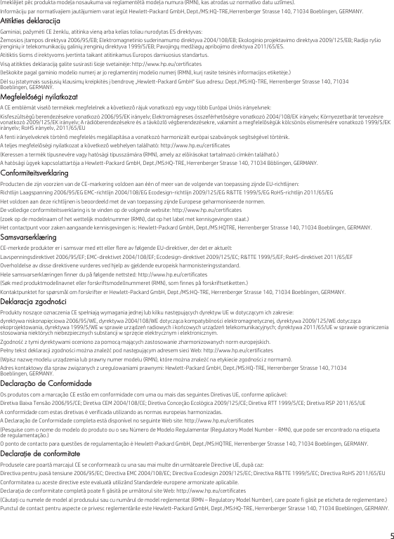 5(meklējiet pēc produkta modeļa nosaukuma vai reglamentētā modeļa numura (RMN), kas atrodas uz normatīvo datu uzlīmes).Informāciju par normatīvajiem jautājumiem varat iegūt Hewlett-Packard GmbH, Dept./MS:HQ-TRE,Herrenberger Strasse 140, 71034 Boeblingen, GERMANY.Atitikties deklaracijaGaminiai, pažymėti CE ženklu, atitinka vieną arba kelias toliau nurodytas ES direktyvas:Žemosios įtampos direktyva 2006/95/EB; Elektromagnetinio suderinamumo direktyva 2004/108/EB; Ekologinio projektavimo direktyva 2009/125/EB; Radijo ryšio įrenginių ir telekomunikacijų galinių įrenginių direktyva 1999/5/EB; Pavojingų medžiagų apribojimo direktyva 2011/65/ES.Atitiktis šioms d irektyvoms įvertinta taikant atitinkamus Europos darniuosius standartus.Visą atitikties deklaraciją galite susirasti šioje svetainėje: http://www.hp.eu/certificates(Ieškokite pagal gaminio modelio numerį ar jo reglamentinį modelio numerį (RMN), kurį rasite teisinės informacijos etiketėje.)Dėl su įstatymais susijusių klausimų kreipkitės į bendrovę „Hewlett-Packard GmbH“ šiuo adresu: Dept./MS:HQ-TRE, Herrenberger Strasse 140, 71034 Boeblingen, GERMANY.Megfelelőségi nyilatkozatA CE emblémát viselő termékek megfelelnek a következő rájuk vonatkozó egy vagy több Európai Uniós irányelvnek:Kisfeszültségű berendezésekre vonatkozó 2006/95/EK irányelv; Elektromágneses összeférhetőségre vonatkozó 2004/108/EK irányelv; Környezetbarát tervezésre vonatkozó 2009/125/EK irányelv; A rádióberendezésekre és a távközlő végberendezésekre, valamint a megfelelőségük kölcsönös elismerésére vonatkozó 1999/5/EK irányelv; RoHS irányelv, 2011/65/EUA fenti irányelveknek történő megfelelés megállapítása a vonatkozó harmonizált európai szabványok segítségével történik.A teljes megfelelőségi nyilatkozat a következő webhelyen található: http://www.hp.eu/certificates(Keressen a termék típusnevére vagy hatósági típusszámára (RMN), amely az előírásokat tartalmazó címkén található.)A hatósági ügyek kapcsolattartója a Hewlett-Packard GmbH, Dept./MS:HQ-TRE, Herrenberger Strasse 140, 71034 Böblingen, GERMANY.ConformiteitsverklaringProducten die zijn voorzien van de CE-markering voldoen aan één of meer van de volgende van toepassing zijnde EU-richtlijnen:Richtlijn Laagspanning 2006/95/EG EMC-richtlijn 2004/108/EG Ecodesign-richtlijn 2009/125/EG R&amp;TTE 1999/5/EG RoHS-richtlijn 2011/65/EGHet voldoen aan deze richtlijnen is beoordeeld met de van toepassing zijnde Europese geharmoniseerde normen.De volledige conformiteitsverklaring is te vinden op de volgende website: http://www.hp.eu/certificates(zoek op de modelnaam of het wettelijk modelnummer (RMN), dat op het label met kennisgevingen staat.)Het contactpunt voor zaken aangaande kennisgevingen is: Hewlett-Packard GmbH, Dept./MS:HQTRE, Herrenberger Strasse 140, 71034 Boeblingen, GERMANY.SamsvarserklæringCE-merkede produkter er i samsvar med ett eller flere av følgende EU-direktiver, der det er aktuelt:Lavspenningsdirektivet 2006/95/EF; EMC-direktivet 2004/108/EF; Ecodesign-direktivet 2009/125/EC; R&amp;TTE 1999/5/EF; RoHS-direktivet 2011/65/EFOverholdelse av disse direktivene vurderes ved hjelp av gjeldende europeisk harmonisteringsstandard.Hele samsvarserklæringen finner du på følgende nettsted: http://www.hp.eu/certificates(Søk med produktmodellnavnet eller forskriftsmodellnummeret (RMN), som finnes på forskriftsetiketten.)Kontaktpunktet for spørsmål om forskrifter er Hewlett-Packard GmbH, Dept./MS:HQ-TRE, Herrenberger Strasse 140, 71034 Boeblingen, GERMANY.Deklaracja zgodnościProdukty noszące oznaczenia CE spełniają wymagania jednej lub kilku następujących dyrektyw UE w dotyczącym ich zakresie:dyrektywa niskonapięciowa 2006/95/WE, dyrektywa 2004/108/WE dotycząca kompatybilności elektromagnetycznej, dyrektywa 2009/125/WE dotycząca ekoprojektowania, dyrektywa 1999/5/WE w sprawie urządzeń radiowych i końcowych urządzeń telekomunikacyjnych; dyrektywa 2011/65/UE w sprawie ograniczenia stosowania niektórych niebezpiecznych substancji w sprzęcie elektrycznym i elektronicznym.Zgodność z tymi dyrektywami oceniono za pomocą mających zastosowanie zharmonizowanych norm europejskich.Pełny tekst deklaracji zgodności można znaleźć pod następującym adresem sieci Web: http://www.hp.eu/certificates(Wpisz nazwę modelu urządzenia lub prawny numer modelu (RMN), które można znaleźć na etykiecie zgodności z normami).Adres kontaktowy dla spraw związanych z uregulowaniami prawnymi: Hewlett-Packard GmbH, Dept./MS:HQ-TRE, Herrenberger Strasse 140, 71034 Boeblingen, GERMANY.Declaração de ConformidadeOs produtos com a marcação CE estão em conformidade com uma ou mais das seguintes Diretivas UE, conforme aplicável:Diretiva Baixa Tensão 2006/95/CE; Diretiva CEM 2004/108/CE; Diretiva Conceção Ecológica 2009/125/CE; Diretiva RTT 1999/5/CE; Diretiva RSP 2011/65/UEA conformidade com estas diretivas é verificada utilizando as normas europeias harmonizadas.A Declaração de Conformidade completa está disponível no seguinte Web site: http://www.hp.eu/certificates(Pesquise com o nome do modelo do produto ou o seu Número de Modelo Regulamentar (Regulatory Model Number - RMN), que pode ser encontrado na etiqueta de regulamentação.)O ponto de contacto para questões de regulamentação é Hewlett-Packard GmbH, Dept./MS:HQTRE, Herrenberger Strasse 140, 71034 Boeblingen, GERMANY.Declaraţie de conformitateProdusele care poartă marcajul CE se conformează cu una sau mai multe din următoarele Directive UE, după caz:Directiva pentru joasă tensiune 2006/95/EC; Directiva EMC 2004/108/EC; Directiva Ecodesign 2009/125/EC; Directiva R&amp;TTE 1999/5/EC; Directiva RoHS 2011/65/EUConformitatea cu aceste directive este evaluată utilizând Standardele europene armonizate aplicabile.Declaraţia de conformitate completă poate fi găsită pe următorul site Web: http://www.hp.eu/certificates(Căutaţi cu numele de model al produsului sau cu numărul de model reglementat (RMN – Regulatory Model Number), care poate fi găsit pe eticheta de reglementare.)Punctul de contact pentru aspecte ce privesc reglementările este Hewlett-Packard GmbH, Dept./MS:HQ-TRE, Herrenberger Strasse 140, 71034 Boeblingen, GERMANY.