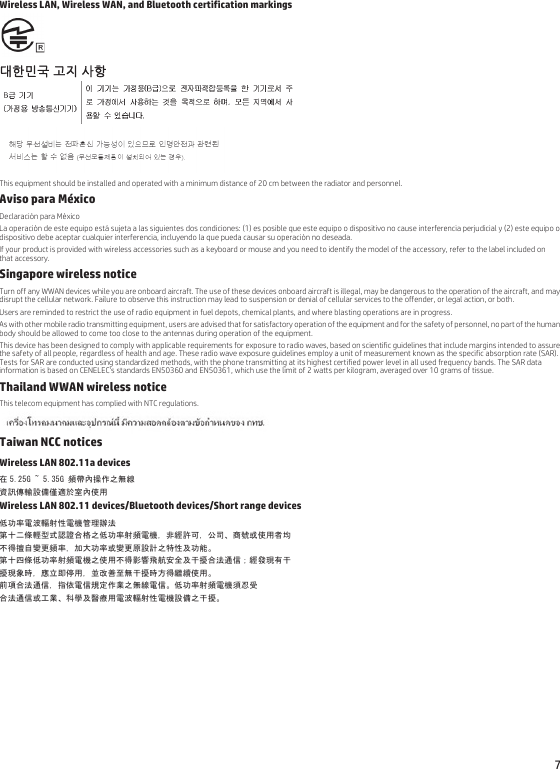 7Wireless LAN, Wireless WAN, and Bluetooth certification markings대한민국 고지 사항 This equipment should be installed and operated with a minimum distance of 20 cm between the radiator and personnel.Aviso para MéxicoDeclaración para MéxicoLa operación de este equipo está sujeta a las siguientes dos condiciones: (1) es posible que este equipo o dispositivo no cause interferencia perjudicial y (2) este equipo o dispositivo debe aceptar cualquier interferencia, incluyendo la que pueda causar su operación no deseada.If your product is provided with wireless accessories such as a keyboard or mouse and you need to identify the model of the accessory, refer to the label included on that accessory.Singapore wireless noticeTurn off any WWAN devices while you are onboard aircraft. The use of these devices onboard aircraft is illegal, may be dangerous to the operation of the aircraft, and may disrupt the cellular network. Failure to observe this instruction may lead to suspension or denial of cellular services to the offender, or legal action, or both.Users are reminded to restrict the use of radio equipment in fuel depots, chemical plants, and where blasting operations are in progress.As with other mobile radio transmitting equipment, users are advised that for satisfactory operation of the equipment and for the safety of personnel, no part of the human body should be allowed to come too close to the antennas during operation of the equipment.This device has been designed to comply with applicable requirements for exposure to radio waves, based on scientific guidelines that include margins intended to assure the safety of all people, regardless of health and age. These radio wave exposure guidelines employ a unit of measurement known as the specific absorption rate (SAR). Tests for SAR are conducted using standardized methods, with the phone transmitting at its highest certified power level in all used frequency bands. The SAR data information is based on CENELEC&apos;s standards EN50360 and EN50361, which use the limit of 2 watts per kilogram, averaged over 10 grams of tissue.Thailand WWAN wireless noticeThis telecom equipment has complied with NTC regulations.Taiwan NCC noticesWireless LAN 802.11a devices在 5.25G ~ 5.35G 頻帶內操作之無線資訊傳輸設備僅適於室內使用Wireless LAN 802.11 devices/Bluetooth devices/Short range devices低功率電波輻射性電機管理辦法第十二條輕型式認證合格之低功率射頻電機，非經許可，公司、商號或使用者均不得擅自變更頻率，加大功率或變更原設計之特性及功能。第十四條低功率射頻電機之使用不得影響飛航安全及干擾合法通信；經發現有干擾現象時，應立即停用，並改善至無干擾時方得繼續使用。前項合法通信，指依電信規定作業之無線電信。低功率射頻電機須忍受合法通信或工業、科學及醫療用電波輻射性電機設備之干擾。
