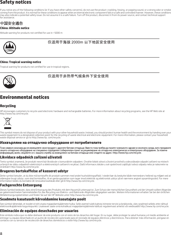 8 Safety noticesIf you notice any of the following conditions (or if you have other safety concerns), do not use the product: crackling, hissing, or popping sound, or a strong odor or smoke coming from the product. It is normal for these conditions to appear when an internal electronic component fails in a safe and controlled manner. However, these conditions may also indicate a potential safety issue. Do not assume it is a safe failure. Turn off the product, disconnect it from its power source, and contact technical support for assistance.中国安全通告China: Altitude noticeAltitude warning for products not certified for use in &gt;5000 mChina: Tropical warning noticeTropical warning for products not certified for use in tropical regions.Environmental noticesRecyclingHP encourages customers to recycle used electronic hardware and rechargeable batteries. For more information about recycling programs, see the HP Web site at http://www.hp.com/recycle.This symbol means do not dispose of your product with your other household waste. Instead, you should protect human health and the environment by handing over your waste equipment to a designated collection point for the recycling of waste electrical and electronic equipment. For more information, please contact your household waste disposal service or go to http://www.hp. com/recycle.Изхвърляне на отпадъчно оборудване от потребителитеТози символ означава да не изхвърляте своя продукт с другите битови отпадъци. Вместо това трябва да пазите човешкото здраве и околната среда, като предавате своето отпадъчно оборудване на специално определен събирателен пункт за рециклиране на отпадъчно електрическо и електронно оборудване. За повече информация, моля, свържете се с вашата служба за изхвърляне на битови отпадъци или отидете на адрес: http://www.hp.com/recycle.Likvidace odpadních zařízení uživateliTento symbol znamená, že produkt nesmí být likvidován s komunálním odpadem. Chraňte lidské zdraví a životní prostředí a odevzdávejte odpadní zařízení na místech určených ke sběru odpadních elektrických a elektronických zařízení k recyklaci. Další informace získáte u své společnosti zajišťující odvoz odpadu nebo je naleznete na stránkách http://www.hp.com/recycle.Brugeres bortskaffelse af kasseret udstyrDette symbol betyder, at du ikke må bortskaffe dit produkt sammen med andet husholdningsaffald. I stedet bør du beskytte både menneskers helbred og miljøet ved at videregive brugt udstyr, som skal bortskaffes, til en genbrugsstation som tager imod elektrisk og elektronisk udstyr på et nærmere angivet opsamlingssted. For mere information bedes du kontakte dit renovationsselskab eller gå til http://www.hp.com/recycle.Fachgerechte EntsorgungDieses Symbol bedeutet, dass eine Entsorgung des Produkts mit dem Hausmüll untersagt ist. Zum Schutz der menschlichen Gesundheit und der Umwelt sollten Altgeräte an gekennzeichneten Sammelstellen für das Recycling von Elektro- und Elektronik-Altgeräten abgegeben werden. Weitere Informationen erhalten Sie bei den örtlichen Abfallentsorgungsbetrieben und finden Sie auf der HP Website unter http://www.hp.com/recycle.Seadmete kasutuselt kõrvaldamine kasutajate pooltSee sümbol tähendab, et toodet ei tohi visata majapidamisjäätmete hulka. Selle asemel tuleb kaitsta inimeste tervist ja keskkonda, viies seadmed selleks ette nähtud elektroonikajäätmete kogumispunkti. Lisateavet saate oma kohalikust majapidamisjäätmete käitlust reguleerivast ametist või veebisaidilt http://www.hp.com/recycle.Eliminación de equipos desechados por usuariosEste símbolo indica que no debe deshacer de este producto con el resto de los desechos del hogar. En su lugar, debe proteger la salud humana y el medio ambiente al entregar su equipo desechado en un punto de recolección autorizado para el reciclado de equipos eléctricos y electrónicos. Para obtener más información, póngase en contacto con su servicio de recolección de desechos domésticos o visite http://www.hp.com/recycle.仅适用于海拔 2000m 以下地区安全使用仅适用于非热带气候条件下安全使用