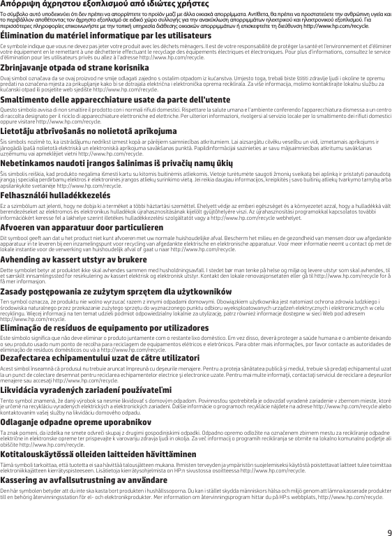 9Απόρριψη άχρηστου εξοπλισμού από ιδιώτες χρήστεςΤο σύμβολο αυτό υποδεικνύει ότι δεν πρέπει να απορρίπτετε το προϊόν μαζί με άλλα οικιακά απορρίμματα. Αντίθετα, θα πρέπει να προστατεύετε την ανθρώπινη υγεία και το περιβάλλον αποθέτοντας τον άχρηστο εξοπλισμό σε ειδικό χώρο συλλογής για την ανακύκλωση απορριμμάτων ηλεκτρικού και ηλεκτρονικού εξοπλισμού. Για περισσότερες πληροφορίες επικοινωνήστε με την τοπική υπηρεσία διάθεσης οικιακών απορριμμάτων ή επισκεφτείτε τη διεύθυνση http://www.hp.com/recycle.Élimination du matériel informatique par les utilisateursCe symbole indique que vous ne devez pas jeter votre produit avec les déchets ménagers. Il est de votre responsabilité de protéger la santé et l&apos;environnement et d&apos;éliminer votre équipement en le remettant à une déchetterie effectuant le recyclage des équipements électriques et électroniques. Pour plus d’informations, consultez le service d&apos;élimination pour les utilisateurs privés ou allez à l&apos;adresse http://www.hp.com/recycle. Zbrinjavanje otpada od strane korisnikaOvaj simbol označava da se ovaj proizvod ne smije odlagati zajedno s ostalim otpadom iz kućanstva. Umjesto toga, trebali biste štititi zdravlje ljudi i okoline te opremu predati na označena mjesta za prikupljanje kako bi se dotrajala električna i elektronička oprema reciklirala. Za više informacija, molimo kontaktirajte lokalnu službu za kućanski otpad ili posjetite web sjedište http://www.hp.com/recycle.Smaltimento delle apparecchiature usate da parte dell&apos;utenteQuesto simbolo avvisa di non smaltire il prodotto con i normali rifiuti domestici. Rispettare la salute umana e l&apos;ambiente conferendo l&apos;apparecchiatura dismessa a un centro di raccolta designato per il riciclo di apparecchiature elettroniche ed elettriche. Per ulteriori informazioni, rivolgersi al servizio locale per lo smaltimento dei rifiuti domestici oppure visitare http://www.hp.com/recycle.Lietotāju atbrīvošanās no nolietotā aprīkojumaŠis simbols nozīmē to, ka izstrādājumu nedrīkst izmest kopā ar pārējiem saimniecības atkritumiem. Lai aizsargātu cilvēku veselību un vidi, izmetamais aprīkojums ir jānogādā īpašā nolietotā elektriskā un elektroniskā aprīkojuma savākšanas punktā. Papildinformācijai sazinieties ar savu mājsaimniecības atkritumu savākšanas uzņēmumu vai apmeklējiet vietni http://www.hp.com/recycle.Nebetinkamos naudoti įrangos šalinimas iš privačių namų ūkiųŠis simbolis reiškia, kad produkto negalima išmesti kartu su kitomis buitinėmis atliekomis. Vietoje turėtumėte saugoti žmonių sveikatą bei aplinką ir pristatyti panaudotą įrangą į specialią perdirbamų elektros ir elektroninės įrangos atliekų surinkimo vietą. Jei reikia daugiau informacijos, kreipkitės į savo buitinių atliekų tvarkymo tarnybą arba apsilankykite svetainėje http://www.hp.com/recycle.Felhasználói hulladékkezelésEz a szimbólum azt jelenti, hogy ne dobja ki a terméket a többi háztartási szeméttel. Ehelyett védje az emberi egészséget és a környezetet azzal, hogy a hulladékká vált berendezéseket az elektromos és elektronikus hulladékok újrahasznosításának kijelölt gyűjtőhelyére viszi. Az újrahasznosítási programokkal kapcsolatos további információkért keresse fel a lakhelye szerint illetékes hulladékkezelési szolgáltatót vagy a http://www.hp.com/recycle webhelyet.Afvoeren van apparatuur door particulierenDit symbool geeft aan dat u het product niet kunt afvoeren met uw normale huishoudelijke afval. Bescherm het milieu en de gezondheid van mensen door uw afgedankte apparatuur in te leveren bij een inzamelingspunt voor recycling van afgedankte elektrische en elektronische apparatuur. Voor meer informatie neemt u contact op met de lokale instantie voor de verwerking van huishoudelijk afval of gaat u naar http://www.hp.com/recycle.Avhending av kassert utstyr av brukereDette symbolet betyr at produktet ikke skal avhendes sammen med husholdningsavfall. I stedet bør man tenke på helse og miljø og levere utstyr som skal avhendes, til et særskilt innsamlingssted for resirkulering av kassert elektrisk og elektronisk utstyr. Kontakt den lokale renovasjonsetaten eller gå til http://www.hp.com/recycle for å få mer informasjon.Zasady postępowania ze zużytym sprzętem dla użytkownikówTen symbol oznacza, że produktu nie wolno wyrzucać razem z innymi odpadami domowymi. Obowiązkiem użytkownika jest natomiast ochrona zdrowia ludzkiego i środowiska naturalnego przez przekazanie zużytego sprzętu do wyznaczonego punktu odbioru wyeksploatowanych urządzeń elektrycznych i elektronicznych w celu recyklingu. Więcej informacji na ten temat udzieli podmiot odpowiedzialny lokalnie za utylizację, patrz również informacje dostępne w sieci Web pod adresem http://www.hp.com/recycle.Eliminação de resíduos de equipamento por utilizadoresEste símbolo significa que não deve eliminar o produto juntamente com o restante lixo doméstico. Em vez disso, deverá proteger a saúde humana e o ambiente deixando o seu produto usado num ponto de recolha para reciclagem de equipamentos elétricos e eletrónicos. Para obter mais informações, por favor contacte as autoridades de eliminação de resíduos domésticos ou vá a http://www.hp.com/recycle.Dezafectarea echipamentului uzat de către utilizatoriAcest simbol înseamnă că produsul nu trebuie aruncat împreună cu deşeurile menajere. Pentru a proteja sănătatea publică şi mediul, trebuie să predaţi echipamentul uzat la un punct de colectare desemnat pentru reciclarea echipamentelor electrice şi electronice uzate. Pentru mai multe informaţii, contactaţi serviciul de reciclare a deşeurilor menajere sau accesaţi http://www.hp.com/recycle.Likvidácia vyradených zariadení používateľmiTento symbol znamená, že daný výrobok sa nesmie likvidovať s domovým odpadom. Povinnosťou spotrebiteľa je odovzdať vyradené zariadenie v zbernom mieste, ktoré je určené na recykláciu vyradených elektrických a elektronických zariadení. Ďalšie informácie o programoch recyklácie nájdete na adrese http://www.hp.com/recycle alebo kontaktovaním vašej služby na likvidáciu domového odpadu.Odlaganje odpadne opreme uporabnikovTa znak pomeni, da izdelka ne smete odvreči skupaj z drugimi gospodinjskimi odpadki. Odpadno opremo odložite na označenem zbirnem mestu za recikliranje odpadne električne in elektronske opreme ter prispevajte k varovanju zdravja ljudi in okolja. Za več informacij o programih recikliranja se obrnite na lokalno komunalno podjetje ali obiščite http://www.hp.com/recycle.Kotitalouskäytössä olleiden laitteiden hävittäminenTämä symboli tarkoittaa, että tuotetta ei saa hävittää talousjätteen mukana. Ihmisten terveyden ja ympäristön suojelemiseksi käytöstä poistettavat laitteet tulee toimittaa elektroniikkajätteen kierrätyspisteeseen. Lisätietoja kierrätysohjelmista on HP:n sivustossa osoitteessa http://www.hp.com/recycle.Kassering av avfallsutrustning av användareDen här symbolen betyder att du inte ska kasta bort produkten i hushållssoporna. Du kan i stället skydda människors hälsa och miljö genom att lämna kasserade produkter till en behörig återvinningsstation för el- och elektronikprodukter. Mer information om återvinningsprogram hittar du på HP:s webbplats, http://www.hp.com/recycle.