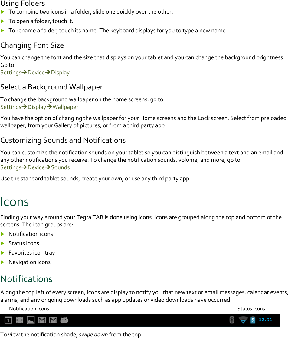 UsingFolders Tocombinetwoiconsinafolder,slideonequicklyovertheother. Toopenafolder,touchit. Torenameafolder,touchitsname.Thekeyboarddisplaysforyoutotypeanewname.ChangingFontSizeYoucanchangethefontandthesizethatdisplaysonyourtabletandyoucanchangethebackgroundbrightness.Goto:SettingsDeviceDisplaySelectaBackgroundWallpaperTochangethebackgroundwallpaperonthehomescreens,goto:SettingsDisplayWallpaperYouhavetheoptionofchangingthewallpaperforyourHomescreensandtheLockscreen.Selectfrompreloadedwallpaper,fromyourGalleryofpictures,orfromathirdpartyapp.CustomizingSoundsandNotificationsYoucancustomizethenotificationsoundsonyourtabletsoyoucandistinguishbetweenatextandanemailandanyothernotificationsyoureceive.Tochangethenotificationsounds,volume,andmore,goto:SettingsDeviceSoundsUsethestandardtabletsounds,createyourown,oruseanythirdpartyapp.IconsFindingyourwayaroundyourTegraTABisdoneusingicons.Iconsaregroupedalongthetopandbottomofthescreens.Theicongroupsare: Notificationicons Statusicons Favoritesicontray NavigationiconsNotificationsAlongthetopleftofeveryscreen,iconsaredisplaytonotifyyouthatnewtextoremailmessages,calendarevents,alarms,andanyongoingdownloadssuchasappupdatesorvideodownloadshaveoccurred.NotificationIconsStatusIconsToviewthenotificationshade,swipedownfromthetop12:01