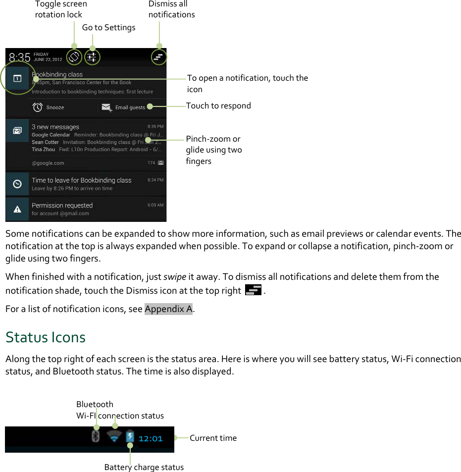   Somenotificationscanbeexpandedtoshowmoreinformation,suchasemailpreviewsorcalendarevents.Thenotificationatthetopisalwaysexpandedwhenpossible.Toexpandorcollapseanotification,pinch‐zoomorglideusingtwofingers.Whenfinishedwithanotification,justswipeitaway.Todismissallnotificationsanddeletethemfromthenotificationshade,touchtheDismissiconatthetopright.Foralistofnotificationicons,seeAppendixA.StatusIconsAlongthetoprightofeachscreenisthestatusarea.Hereiswhereyouwillseebatterystatus,Wi‐Ficonnectionstatus,andBluetoothstatus.Thetimeisalsodisplayed. TogglescreenrotationlockGotoSettingsDismissallnotificationsTouchtorespondPinch‐zoomorglideusingtwofingersToopenanotification,touchtheiconBluetoothWi‐FIconnectionstatusBatterychargestatusCurrenttime12:01