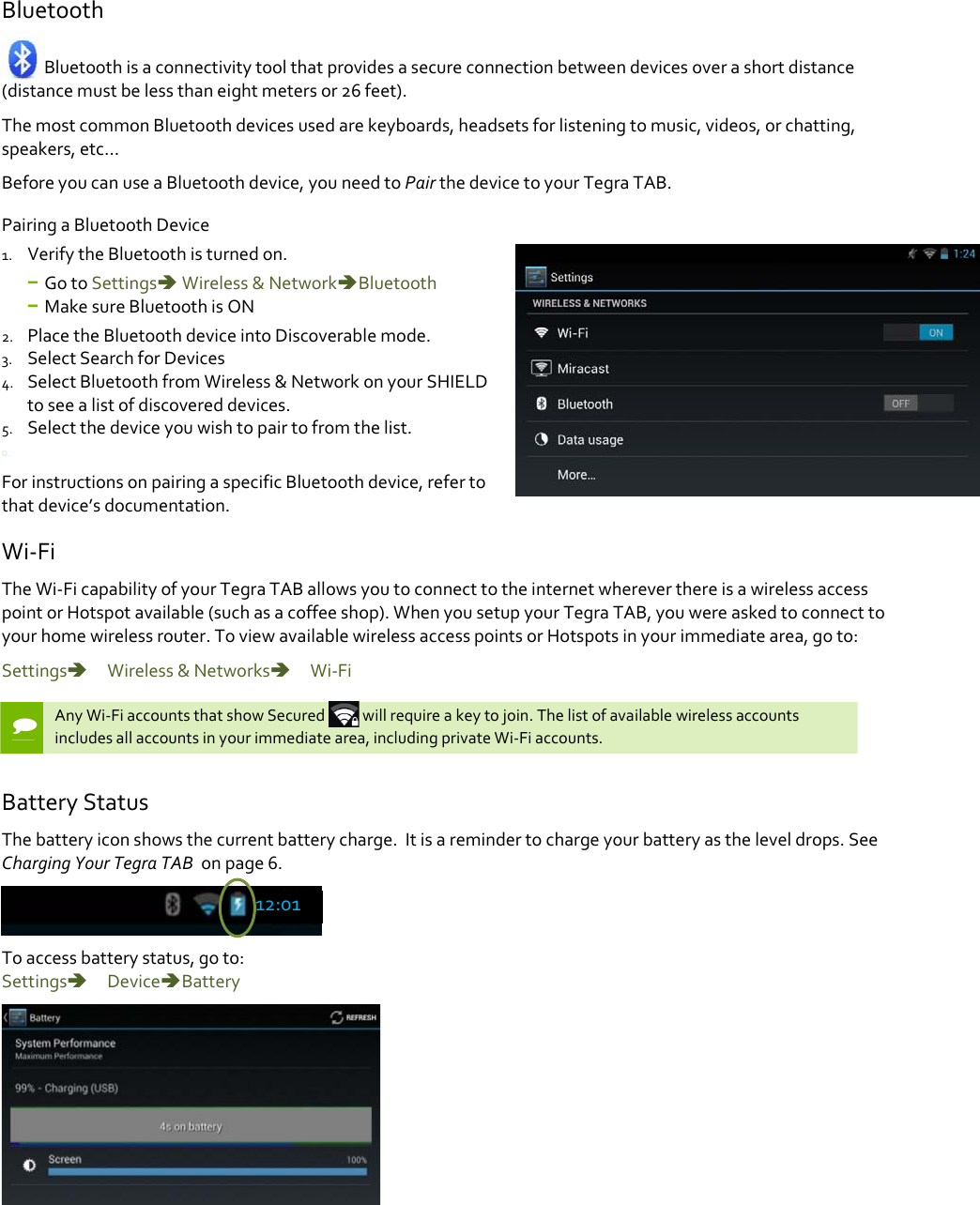 BluetoothBluetoothisaconnectivitytoolthatprovidesasecureconnectionbetweendevicesoverashortdistance(distancemustbelessthaneightmetersor26feet).ThemostcommonBluetoothdevicesusedarekeyboards,headsetsforlisteningtomusic,videos,orchatting,speakers,etc…BeforeyoucanuseaBluetoothdevice,youneedtoPairthedevicetoyourTegraTAB.PairingaBluetoothDevice1. VerifytheBluetoothisturnedon.− GotoSettingsWireless&amp;NetworkBluetooth− MakesureBluetoothisON2. PlacetheBluetoothdeviceintoDiscoverablemode.3. SelectSearchforDevices4. SelectBluetoothfromWireless&amp;NetworkonyourSHIELDtoseealistofdiscovereddevices.5. Selectthedeviceyouwishtopairtofromthelist.0.ForinstructionsonpairingaspecificBluetoothdevice,refertothatdevice’sdocumentation.Wi‐FiTheWi‐FicapabilityofyourTegraTABallowsyoutoconnecttotheinternetwhereverthereisawirelessaccesspointorHotspotavailable(suchasacoffeeshop).WhenyousetupyourTegraTAB,youwereaskedtoconnecttoyourhomewirelessrouter.ToviewavailablewirelessaccesspointsorHotspotsinyourimmediatearea,goto:Settings　Wireless&amp;Networks　Wi‐FiAnyWi‐FiaccountsthatshowSecured willrequireakeytojoin.Thelistofavailablewirelessaccountsincludesallaccountsinyourimmediatearea,includingprivateWi‐Fiaccounts.BatteryStatusThebatteryiconshowsthecurrentbatterycharge.Itisaremindertochargeyourbatteryastheleveldrops.SeeChargingYourTegraTABonpage6.Toaccessbatterystatus,goto:Settings　DeviceBattery12:01