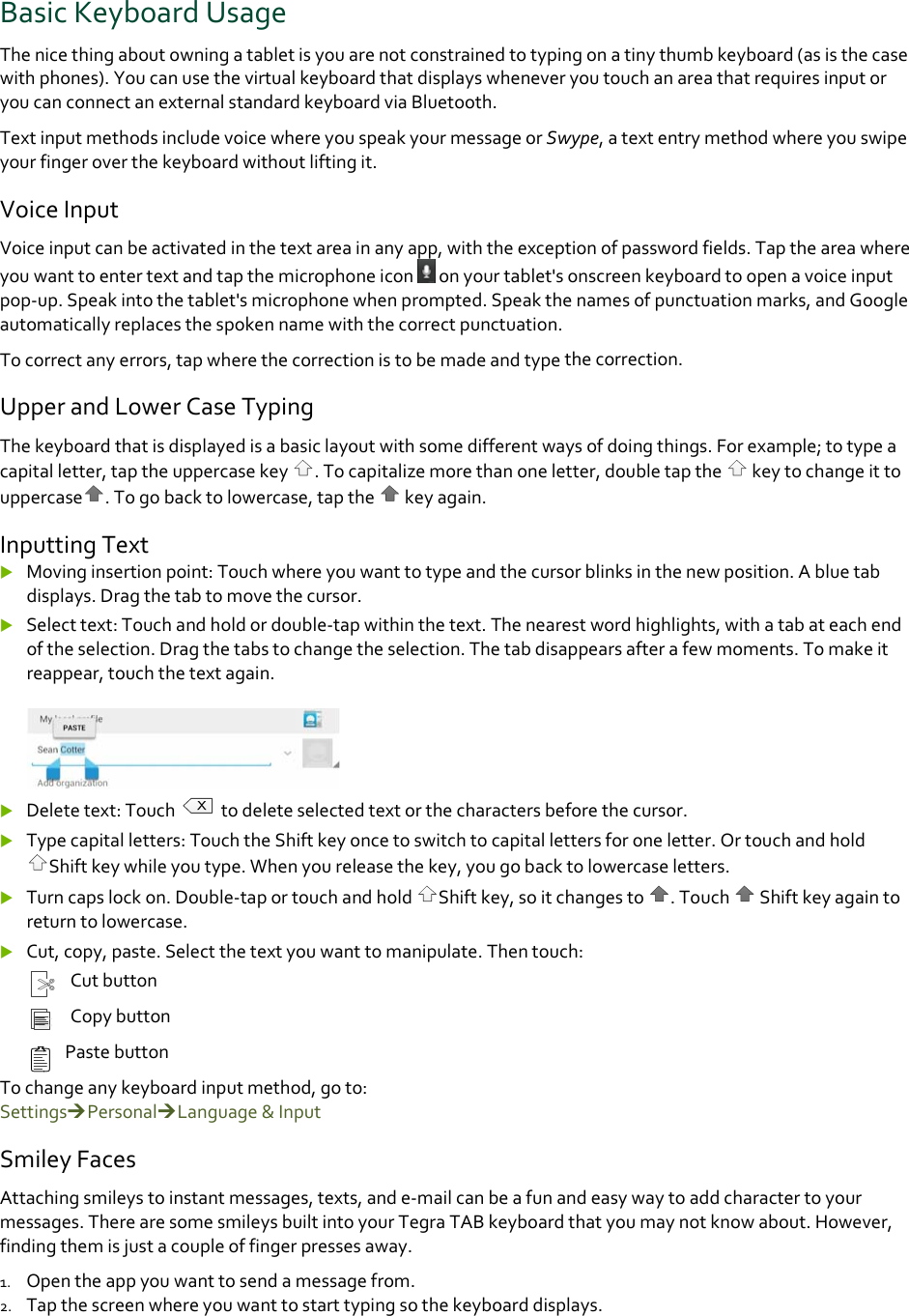 BasicKeyboardUsageThenicethingaboutowningatabletisyouarenotconstrainedtotypingonatinythumbkeyboard(asisthecasewithphones).YoucanusethevirtualkeyboardthatdisplayswheneveryoutouchanareathatrequiresinputoryoucanconnectanexternalstandardkeyboardviaBluetooth.TextinputmethodsincludevoicewhereyouspeakyourmessageorSwype,atextentrymethodwhereyouswipeyourfingeroverthekeyboardwithoutliftingit.VoiceInputVoiceinputcanbeactivatedinthetextareainanyapp,withtheexceptionofpasswordfields.Taptheareawhereyouwanttoentertextandtapthemicrophoneicononyourtablet&apos;sonscreenkeyboardtoopenavoiceinputpop‐up.Speakintothetablet&apos;smicrophonewhenprompted.Speakthenamesofpunctuationmarks,andGoogleautomaticallyreplacesthespokennamewiththecorrectpunctuation.Tocorrectanyerrors,tapwherethecorrectionistobemadeandtypethecorrection.UpperandLowerCaseTypingThekeyboardthatisdisplayedisabasiclayoutwithsomedifferentwaysofdoingthings.Forexample;totypeacapitalletter,taptheuppercasekey.Tocapitalizemorethanoneletter,doubletapthe keytochangeittouppercase .Togobacktolowercase,tapthe keyagain.InputtingText Movinginsertionpoint:Touchwhereyouwanttotypeandthecursorblinksinthenewposition.Abluetabdisplays.Dragthetabtomovethecursor. Selecttext:Touchandholdordouble‐tapwithinthetext.Thenearestwordhighlights,withatabateachendoftheselection.Dragthetabstochangetheselection.Thetabdisappearsafterafewmoments.Tomakeitreappear,touchthetextagain. Deletetext:Touch todeleteselectedtextorthecharactersbeforethecursor. Typecapitalletters:TouchtheShiftkeyoncetoswitchtocapitallettersforoneletter.OrtouchandholdShiftkeywhileyoutype.Whenyoureleasethekey,yougobacktolowercaseletters. Turncapslockon.Double‐taportouchandholdShiftkey,soitchangesto.Touch Shiftkeyagaintoreturntolowercase. Cut,copy,paste.Selectthetextyouwanttomanipulate.Thentouch:CutbuttonCopybuttonPastebuttonTochangeanykeyboardinputmethod,goto:SettingsPersonalLanguage&amp;InputSmileyFacesAttachingsmileystoinstantmessages,texts,ande‐mailcanbeafunandeasywaytoaddcharactertoyourmessages.TherearesomesmileysbuiltintoyourTegraTABkeyboardthatyoumaynotknowabout.However,findingthemisjustacoupleoffingerpressesaway.1. Opentheappyouwanttosendamessagefrom.2. Tapthescreenwhereyouwanttostarttypingsothekeyboarddisplays.
