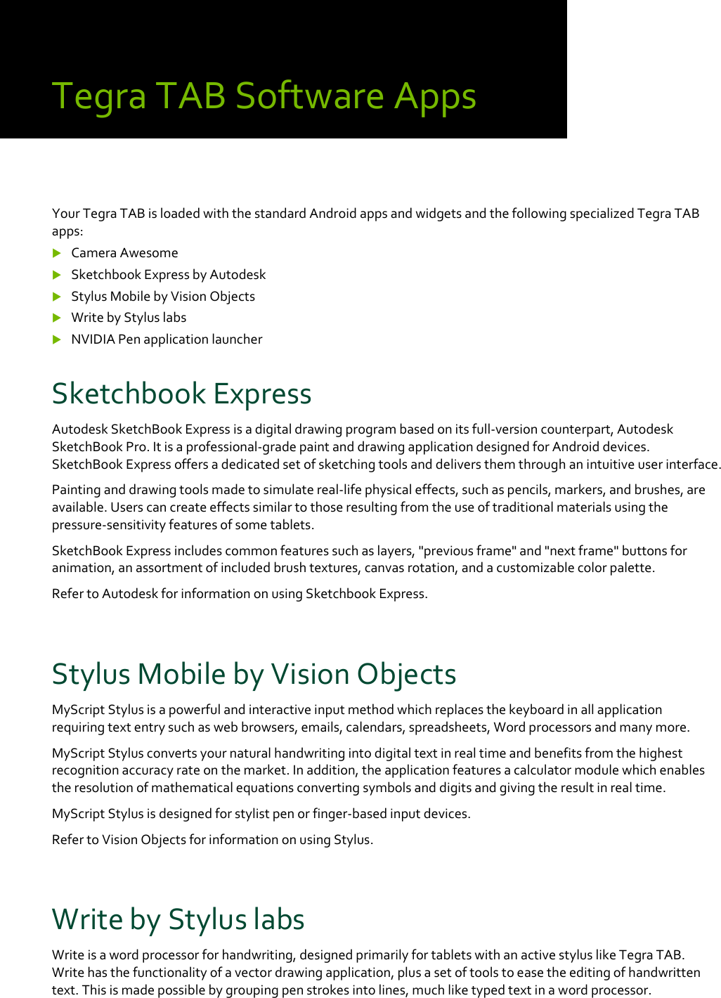 TegraTABSoftwareAppsYourTegraTABisloadedwiththestandardAndroidappsandwidgetsandthefollowingspecializedTegraTABapps: CameraAwesome SketchbookExpressbyAutodesk StylusMobilebyVisionObjects WritebyStyluslabs NVIDIAPenapplicationlauncherSketchbookExpressAutodeskSketchBookExpressisadigitaldrawingprogrambasedonitsfull‐versioncounterpart,AutodeskSketchBookPro.Itisaprofessional‐gradepaintanddrawingapplicationdesignedforAndroiddevices.SketchBookExpressoffersadedicatedsetofsketchingtoolsanddeliversthemthroughanintuitiveuserinterface.Paintinganddrawingtoolsmadetosimulatereal‐lifephysicaleffects,suchaspencils,markers,andbrushes,areavailable.Userscancreateeffectssimilartothoseresultingfromtheuseoftraditionalmaterialsusingthepressure‐sensitivityfeaturesofsometablets.SketchBookExpressincludescommonfeaturessuchaslayers,&quot;previousframe&quot;and&quot;nextframe&quot;buttonsforanimation,anassortmentofincludedbrushtextures,canvasrotation,andacustomizablecolorpalette.RefertoAutodeskforinformationonusingSketchbookExpress.StylusMobilebyVisionObjectsMyScriptStylusisapowerfulandinteractiveinputmethodwhichreplacesthekeyboardinallapplicationrequiringtextentrysuchaswebbrowsers,emails,calendars,spreadsheets,Wordprocessorsandmanymore.MyScriptStylusconvertsyournaturalhandwritingintodigitaltextinrealtimeandbenefitsfromthehighestrecognitionaccuracyrateonthemarket.Inaddition,theapplicationfeaturesacalculatormodulewhichenablestheresolutionofmathematicalequationsconvertingsymbolsanddigitsandgivingtheresultinrealtime.MyScriptStylusisdesignedforstylistpenorfinger‐basedinputdevices.RefertoVisionObjectsforinformationonusingStylus.WritebyStyluslabsWriteisawordprocessorforhandwriting,designedprimarilyfortabletswithanactivestyluslikeTegraTAB.Writehasthefunctionalityofavectordrawingapplication,plusasetoftoolstoeasetheeditingofhandwrittentext.Thisismadepossiblebygroupingpenstrokesintolines,muchliketypedtextinawordprocessor.