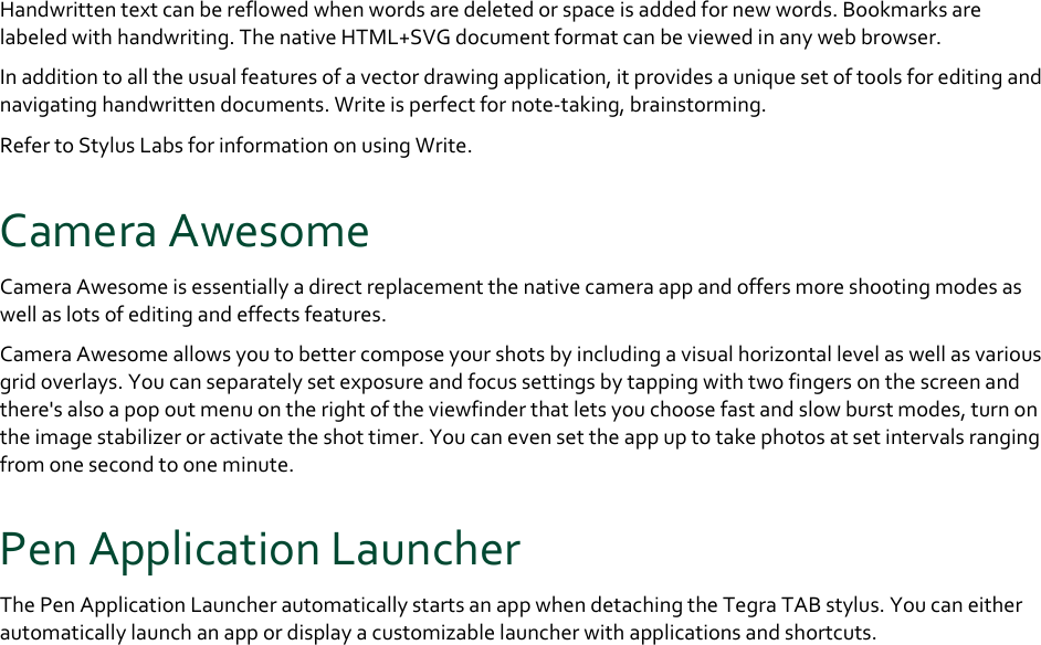 Handwrittentextcanbereflowedwhenwordsaredeletedorspaceisaddedfornewwords.Bookmarksarelabeledwithhandwriting.ThenativeHTML+SVGdocumentformatcanbeviewedinanywebbrowser.Inadditiontoalltheusualfeaturesofavectordrawingapplication,itprovidesauniquesetoftoolsforeditingandnavigatinghandwrittendocuments.Writeisperfectfornote‐taking,brainstorming.RefertoStylusLabsforinformationonusingWrite.CameraAwesomeCameraAwesomeisessentiallyadirectreplacementthenativecameraappandoffersmoreshootingmodesaswellaslotsofeditingandeffectsfeatures.CameraAwesomeallowsyoutobettercomposeyourshotsbyincludingavisualhorizontallevelaswellasvariousgridoverlays.Youcanseparatelysetexposureandfocussettingsbytappingwithtwofingersonthescreenandthere&apos;salsoapopoutmenuontherightoftheviewfinderthatletsyouchoosefastandslowburstmodes,turnontheimagestabilizeroractivatetheshottimer.Youcanevensettheappuptotakephotosatsetintervalsrangingfromonesecondtooneminute.PenApplicationLauncherThePenApplicationLauncherautomaticallystartsanappwhendetachingtheTegraTABstylus.Youcaneitherautomaticallylaunchanappordisplayacustomizablelauncherwithapplicationsandshortcuts.