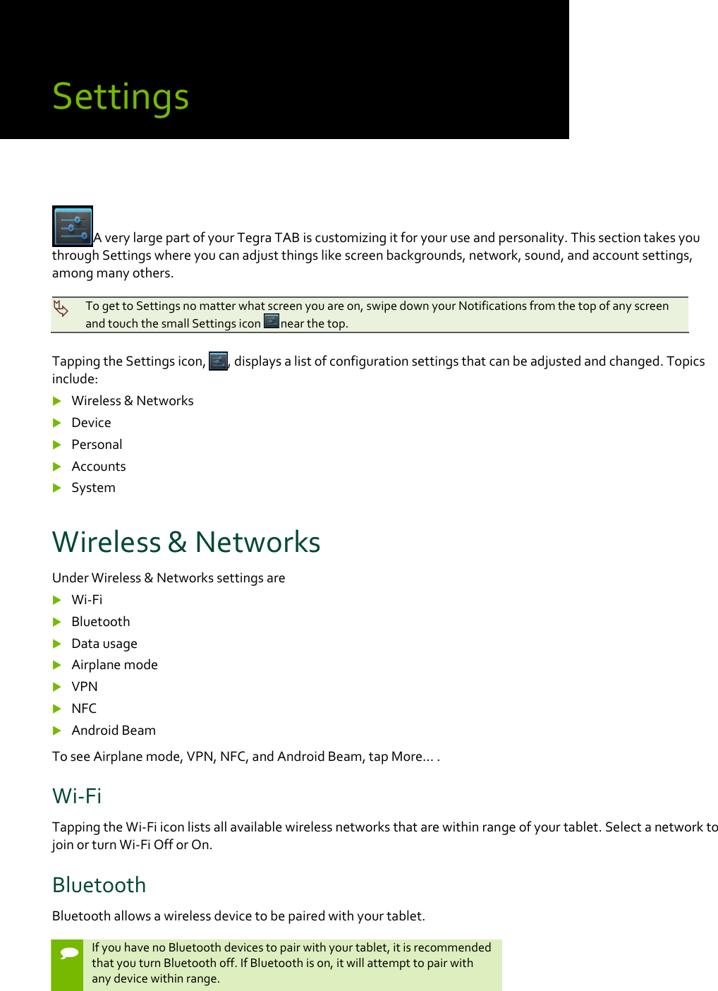 SettingsAverylargepartofyourTegraTABiscustomizingitforyouruseandpersonality.ThissectiontakesyouthroughSettingswhereyoucanadjustthingslikescreenbackgrounds,network,sound,andaccountsettings,amongmanyothers.TogettoSettingsnomatterwhatscreenyouareon,swipedownyourNotificationsfromthetopofanyscreenandtouchthesmallSettingsicon nearthetop.TappingtheSettingsicon,,displaysalistofconfigurationsettingsthatcanbeadjustedandchanged.Topicsinclude: Wireless&amp;Networks Device Personal Accounts SystemWireless&amp;NetworksUnderWireless&amp;Networkssettingsare Wi‐Fi Bluetooth Datausage Airplanemode VPN NFC AndroidBeamToseeAirplanemode,VPN,NFC,andAndroidBeam,tapMore….Wi‐FiTappingtheWi‐Fiiconlistsallavailablewirelessnetworksthatarewithinrangeofyourtablet.SelectanetworktojoinorturnWi‐FiOfforOn.BluetoothBluetoothallowsawirelessdevicetobepairedwithyourtablet.IfyouhavenoBluetoothdevicestopairwithyourtablet,itisrecommendedthatyouturnBluetoothoff.IfBluetoothison,itwillattempttopairwithanydevicewithinrange.