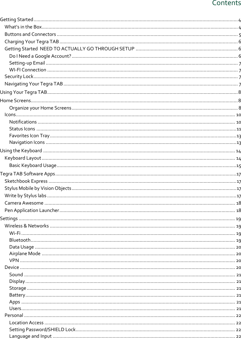 ContentsGettingStarted......................................................................................................................................................4 What’sintheBox................................................................................................................................................ 4 ButtonsandConnectors ..................................................................................................................................... 5 ChargingYourTegraTAB................................................................................................................................... 6 GettingStartedNEEDTOACTUALLYGOTHROUGHSETUP ........................................................................... 6 DoINeedaGoogleAccount?.......................................................................................................................... 6 Setting‐upEmail ............................................................................................................................................. 7 WI‐FIConnection ............................................................................................................................................ 7 SecurityLock...................................................................................................................................................... 7 NavigatingYourTegraTAB ................................................................................................................................ 7 UsingYourTegraTAB............................................................................................................................................8 HomeScreens........................................................................................................................................................8 OrganizeyourHomeScreens.......................................................................................................................... 8 Icons................................................................................................................................................................. 10 Notifications ................................................................................................................................................. 10 StatusIcons ...................................................................................................................................................11 FavoritesIconTray.........................................................................................................................................13 NavigationIcons ............................................................................................................................................13 UsingtheKeyboard ............................................................................................................................................. 14 KeyboardLayout .............................................................................................................................................. 14 BasicKeyboardUsage....................................................................................................................................15 TegraTABSoftwareApps.....................................................................................................................................17 SketchbookExpress ..........................................................................................................................................17 StylusMobilebyVisionObjects.........................................................................................................................17 WritebyStyluslabs ...........................................................................................................................................17 CameraAwesome ............................................................................................................................................ 18 PenApplicationLauncher................................................................................................................................. 18 Settings ............................................................................................................................................................... 19 Wireless&amp;Networks ........................................................................................................................................ 19 Wi‐Fi ............................................................................................................................................................. 19 Bluetooth...................................................................................................................................................... 19 DataUsage ................................................................................................................................................... 20 AirplaneMode .............................................................................................................................................. 20 VPN .............................................................................................................................................................. 20 Device .............................................................................................................................................................. 20 Sound ........................................................................................................................................................... 21 Display.......................................................................................................................................................... 21 Storage ......................................................................................................................................................... 21 Battery.......................................................................................................................................................... 21 Apps ............................................................................................................................................................. 21 Users............................................................................................................................................................. 21 Personal ........................................................................................................................................................... 22 LocationAccess ............................................................................................................................................ 22 SettingPassword/SHIELDLock..................................................................................................................... 22 LanguageandInput ...................................................................................................................................... 22 