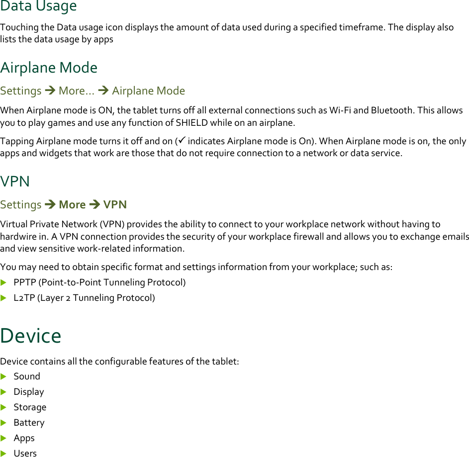 DataUsageTouchingtheDatausageicondisplaystheamountofdatausedduringaspecifiedtimeframe.ThedisplayalsoliststhedatausagebyappsAirplaneModeSettingsMore…AirplaneModeWhenAirplanemodeisON,thetabletturnsoffallexternalconnectionssuchasWi‐FiandBluetooth.ThisallowsyoutoplaygamesanduseanyfunctionofSHIELDwhileonanairplane.TappingAirplanemodeturnsitoffandon(indicatesAirplanemodeisOn).WhenAirplanemodeison,theonlyappsandwidgetsthatworkarethosethatdonotrequireconnectiontoanetworkordataservice.VPNSettingsMoreVPNVirtualPrivateNetwork(VPN)providestheabilitytoconnecttoyourworkplacenetworkwithouthavingtohardwirein.AVPNconnectionprovidesthesecurityofyourworkplacefirewallandallowsyoutoexchangeemailsandviewsensitivework‐relatedinformation.Youmayneedtoobtainspecificformatandsettingsinformationfromyourworkplace;suchas: PPTP(Point‐to‐PointTunnelingProtocol) L2TP(Layer2TunnelingProtocol)DeviceDevicecontainsalltheconfigurablefeaturesofthetablet: Sound Display Storage Battery Apps Users