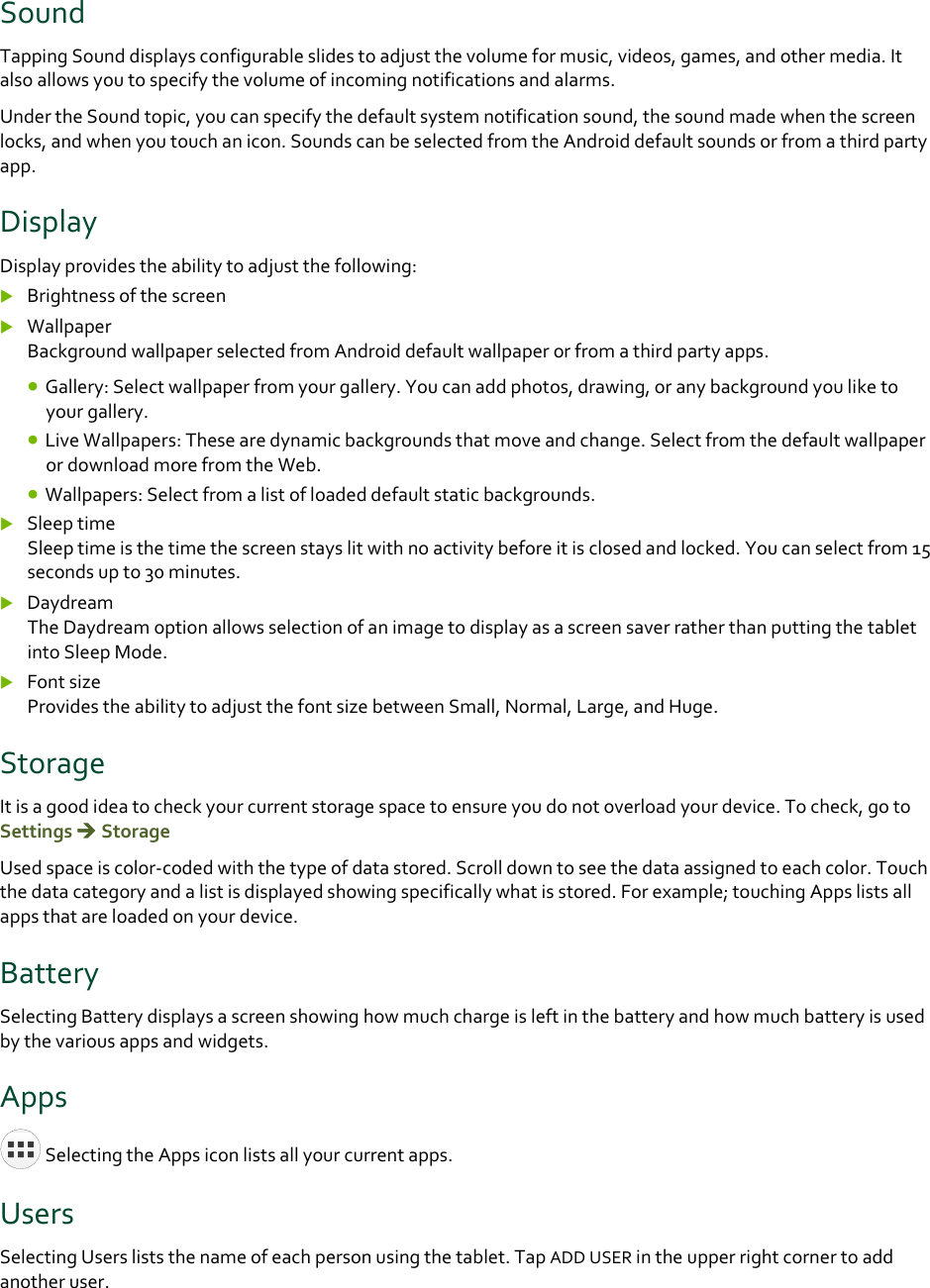 SoundTappingSounddisplaysconfigurableslidestoadjustthevolumeformusic,videos,games,andothermedia.Italsoallowsyoutospecifythevolumeofincomingnotificationsandalarms.UndertheSoundtopic,youcanspecifythedefaultsystemnotificationsound,thesoundmadewhenthescreenlocks,andwhenyoutouchanicon.SoundscanbeselectedfromtheAndroiddefaultsoundsorfromathirdpartyapp.DisplayDisplayprovidestheabilitytoadjustthefollowing: Brightnessofthescreen WallpaperBackgroundwallpaperselectedfromAndroiddefaultwallpaperorfromathirdpartyapps. Gallery:Selectwallpaperfromyourgallery.Youcanaddphotos,drawing,oranybackgroundyouliketoyourgallery. LiveWallpapers:Thesearedynamicbackgroundsthatmoveandchange.SelectfromthedefaultwallpaperordownloadmorefromtheWeb. Wallpapers:Selectfromalistofloadeddefaultstaticbackgrounds. SleeptimeSleeptimeisthetimethescreenstayslitwithnoactivitybeforeitisclosedandlocked.Youcanselectfrom15secondsupto30minutes. DaydreamTheDaydreamoptionallowsselectionofanimagetodisplayasascreensaverratherthanputtingthetabletintoSleepMode. FontsizeProvidestheabilitytoadjustthefontsizebetweenSmall,Normal,Large,andHuge.StorageItisagoodideatocheckyourcurrentstoragespacetoensureyoudonotoverloadyourdevice.Tocheck,gotoSettingsStorageUsedspaceiscolor‐codedwiththetypeofdatastored.Scrolldowntoseethedataassignedtoeachcolor.Touchthedatacategoryandalistisdisplayedshowingspecificallywhatisstored.Forexample;touchingAppslistsallappsthatareloadedonyourdevice.BatterySelectingBatterydisplaysascreenshowinghowmuchchargeisleftinthebatteryandhowmuchbatteryisusedbythevariousappsandwidgets.AppsSelectingtheAppsiconlistsallyourcurrentapps.UsersSelectingUsersliststhenameofeachpersonusingthetablet.TapADDUSERintheupperrightcornertoaddanotheruser.