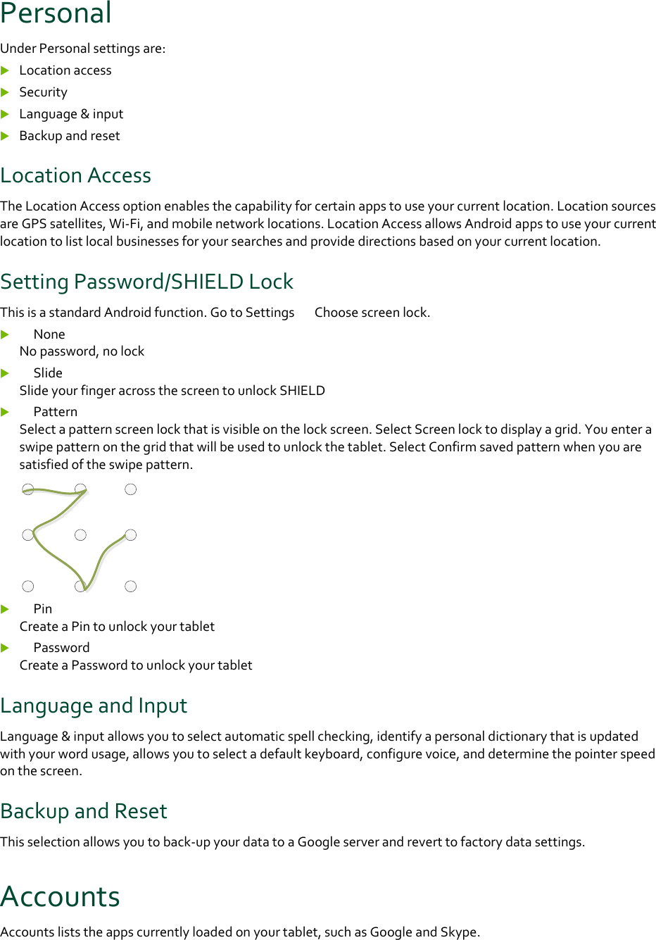 PersonalUnderPersonalsettingsare: Locationaccess Security Language&amp;input BackupandresetLocationAccessTheLocationAccessoptionenablesthecapabilityforcertainappstouseyourcurrentlocation.LocationsourcesareGPSsatellites,Wi‐Fi,andmobilenetworklocations.LocationAccessallowsAndroidappstouseyourcurrentlocationtolistlocalbusinessesforyoursearchesandprovidedirectionsbasedonyourcurrentlocation.SettingPassword/SHIELDLockThisisastandardAndroidfunction.GotoSettings　Choosescreenlock. 　NoneNopassword,nolock 　SlideSlideyourfingeracrossthescreentounlockSHIELD 　PatternSelectapatternscreenlockthatisvisibleonthelockscreen.SelectScreenlocktodisplayagrid.Youenteraswipepatternonthegridthatwillbeusedtounlockthetablet.SelectConfirmsavedpatternwhenyouaresatisfiedoftheswipepattern. 　PinCreateaPintounlockyourtablet 　PasswordCreateaPasswordtounlockyourtabletLanguageandInputLanguage&amp;inputallowsyoutoselectautomaticspellchecking,identifyapersonaldictionarythatisupdatedwithyourwordusage,allowsyoutoselectadefaultkeyboard,configurevoice,anddeterminethepointerspeedonthescreen.BackupandResetThisselectionallowsyoutoback‐upyourdatatoaGoogleserverandreverttofactorydatasettings.AccountsAccountsliststheappscurrentlyloadedonyourtablet,suchasGoogleandSkype.