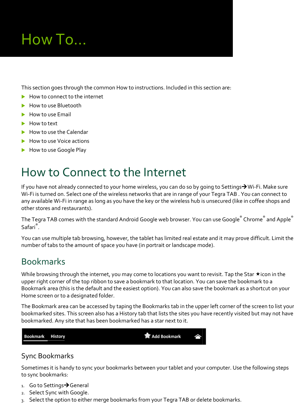 HowTo…ThissectiongoesthroughthecommonHowtoinstructions.Includedinthissectionare: Howtoconnecttotheinternet HowtouseBluetooth HowtouseEmail Howtotext HowtousetheCalendar HowtouseVoiceactions HowtouseGooglePlayHowtoConnecttotheInternetIfyouhavenotalreadyconnectedtoyourhomewireless,youcandosobygoingtoSettingsWi‐Fi.MakesureWi‐Fiisturnedon.SelectoneofthewirelessnetworksthatareinrangeofyourTegraTAB.YoucanconnecttoanyavailableWi‐Fiinrangeaslongasyouhavethekeyorthewirelesshubisunsecured(likeincoffeeshopsandotherstoresandrestaurants).TheTegraTABcomeswiththestandardAndroidGooglewebbrowser.YoucanuseGoogle®Chrome®andApple®Safari®.Youcanusemultipletabbrowsing,however,thetablethaslimitedrealestateanditmayprovedifficult.Limitthenumberoftabstotheamountofspaceyouhave(inportraitorlandscapemode).BookmarksWhilebrowsingthroughtheinternet,youmaycometolocationsyouwanttorevisit.TaptheStariconintheupperrightcornerofthetopribbontosaveabookmarktothatlocation.YoucansavethebookmarktoaBookmarkarea(thisisthedefaultandtheeasiestoption).YoucanalsosavethebookmarkasashortcutonyourHomescreenortoadesignatedfolder.TheBookmarkareacanbeaccessedbytapingtheBookmarkstabintheupperleftcornerofthescreentolistyourbookmarkedsites.ThisscreenalsohasaHistorytabthatliststhesitesyouhaverecentlyvisitedbutmaynothavebookmarked.Anysitethathasbeenbookmarkedhasastarnexttoit.SyncBookmarksSometimesitishandytosyncyourbookmarksbetweenyourtabletandyourcomputer.Usethefollowingstepstosyncbookmarks:1. GotoSettingsGeneral2. SelectSyncwithGoogle.3. SelecttheoptiontoeithermergebookmarksfromyourTegraTABordeletebookmarks.0.