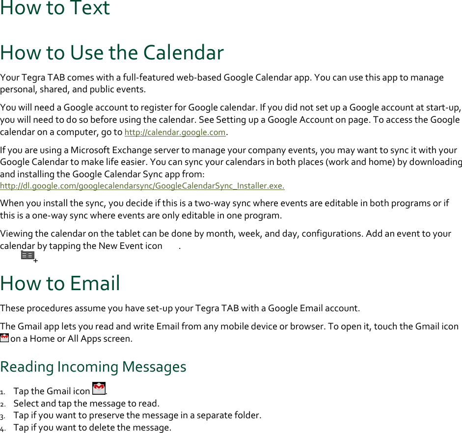 HowtoTextHowtoUsetheCalendarYourTegraTABcomeswithafull‐featuredweb‐basedGoogleCalendarapp.Youcanusethisapptomanagepersonal,shared,andpublicevents.YouwillneedaGoogleaccounttoregisterforGooglecalendar.IfyoudidnotsetupaGoogleaccountatstart‐up,youwillneedtodosobeforeusingthecalendar.SeeSettingupaGoogleAccountonpage.ToaccesstheGooglecalendaronacomputer,gotohttp://calendar.google.com.IfyouareusingaMicrosoftExchangeservertomanageyourcompanyevents,youmaywanttosyncitwithyourGoogleCalendartomakelifeeasier.Youcansyncyourcalendarsinbothplaces(workandhome)bydownloadingandinstallingtheGoogleCalendarSyncappfrom:http://dl.google.com/googlecalendarsync/GoogleCalendarSync_Installer.exe.Whenyouinstallthesync,youdecideifthisisatwo‐waysyncwhereeventsareeditableinbothprogramsorifthisisaone‐waysyncwhereeventsareonlyeditableinoneprogram.Viewingthecalendaronthetabletcanbedonebymonth,week,andday,configurations.AddaneventtoyourcalendarbytappingtheNewEventicon.HowtoEmailTheseproceduresassumeyouhaveset‐upyourTegraTABwithaGoogleEmailaccount.TheGmailappletsyoureadandwriteEmailfromanymobiledeviceorbrowser.Toopenit,touchtheGmailicononaHomeorAllAppsscreen.ReadingIncomingMessages1. TaptheGmailicon.2. Selectandtapthemessagetoread.3. Tapifyouwanttopreservethemessageinaseparatefolder.4. Tapifyouwanttodeletethemessage.0.