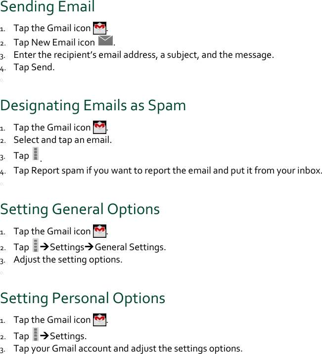 SendingEmail1. TaptheGmailicon.2. TapNewEmailicon.3. Entertherecipient’semailaddress,asubject,andthemessage.4. TapSend.0.DesignatingEmailsasSpam1. TaptheGmailicon.2. Selectandtapanemail.3. Tap.4. TapReportspamifyouwanttoreporttheemailandputitfromyourinbox.0.SettingGeneralOptions1. TaptheGmailicon.2. TapSettingsGeneralSettings.3. Adjustthesettingoptions.0.SettingPersonalOptions1. TaptheGmailicon.2. TapSettings.3. TapyourGmailaccountandadjustthesettingsoptions.0.