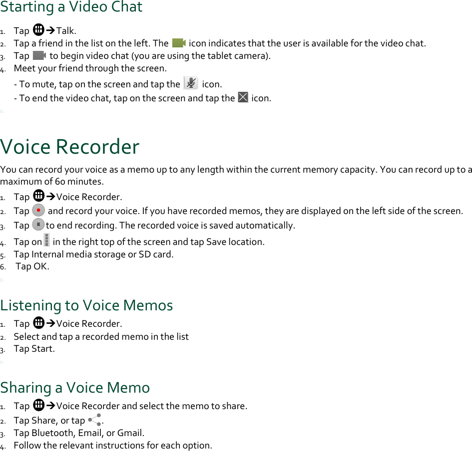 StartingaVideoChat1. TapTalk.2. Tapafriendinthelistontheleft.Theiconindicatesthattheuserisavailableforthevideochat.3. Tap tobeginvideochat(youareusingthetabletcamera).4. Meetyourfriendthroughthescreen.‐Tomute,taponthescreenandtaptheicon.‐Toendthevideochat,taponthescreenandtaptheicon.0.VoiceRecorderYoucanrecordyourvoiceasamemouptoanylengthwithinthecurrentmemorycapacity.Youcanrecorduptoamaximumof60minutes.1. TapVoiceRecorder.2. Tapandrecordyourvoice.Ifyouhaverecordedmemos,theyaredisplayedontheleftsideofthescreen.3. Taptoendrecording.Therecordedvoiceissavedautomatically.4. Tapon intherighttopofthescreenandtapSavelocation.5. TapInternalmediastorageorSDcard.6. TapOK.0.ListeningtoVoiceMemos1. TapVoiceRecorder.2. Selectandtaparecordedmemointhelist3. TapStart.0.SharingaVoiceMemo1. TapVoiceRecorderandselectthememotoshare.2. TapShare,ortap.3. TapBluetooth,Email,orGmail.4. Followtherelevantinstructionsforeachoption.0.