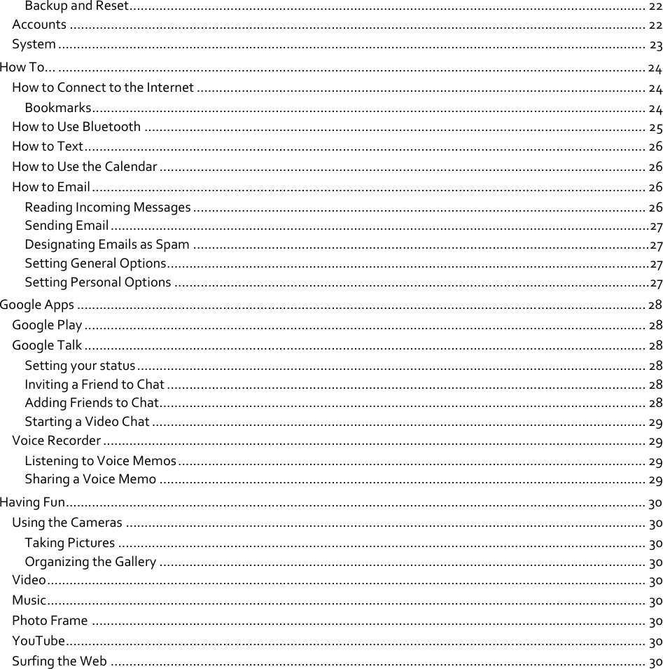 BackupandReset.......................................................................................................................................... 22 Accounts .......................................................................................................................................................... 22 System ............................................................................................................................................................. 23 HowTo… ............................................................................................................................................................. 24 HowtoConnecttotheInternet ........................................................................................................................24 Bookmarks.................................................................................................................................................... 24 HowtoUseBluetooth ...................................................................................................................................... 25 HowtoText...................................................................................................................................................... 26 HowtoUsetheCalendar .................................................................................................................................. 26 HowtoEmail.................................................................................................................................................... 26 ReadingIncomingMessages ......................................................................................................................... 26 SendingEmail................................................................................................................................................27 DesignatingEmailsasSpam ..........................................................................................................................27 SettingGeneralOptions.................................................................................................................................27 SettingPersonalOptions ...............................................................................................................................27 GoogleApps ........................................................................................................................................................ 28 GooglePlay ...................................................................................................................................................... 28 GoogleTalk ...................................................................................................................................................... 28 Settingyourstatus........................................................................................................................................ 28 InvitingaFriendtoChat ................................................................................................................................ 28 AddingFriendstoChat.................................................................................................................................. 28 StartingaVideoChat .................................................................................................................................... 29 VoiceRecorder ................................................................................................................................................. 29 ListeningtoVoiceMemos............................................................................................................................. 29 SharingaVoiceMemo .................................................................................................................................. 29 HavingFun........................................................................................................................................................... 30 UsingtheCameras ........................................................................................................................................... 30 TakingPictures ............................................................................................................................................. 30 OrganizingtheGallery .................................................................................................................................. 30 Video................................................................................................................................................................ 30 Music................................................................................................................................................................ 30 PhotoFrame .................................................................................................................................................... 30 YouTube........................................................................................................................................................... 30 SurfingtheWeb ............................................................................................................................................... 30 
