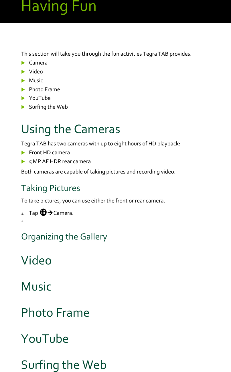 HavingFunThissectionwilltakeyouthroughthefunactivitiesTegraTABprovides. Camera Video Music PhotoFrame YouTube SurfingtheWebUsingtheCamerasTegraTABhastwocameraswithuptoeighthoursofHDplayback: FrontHDcamera 5MPAFHDRrearcameraBothcamerasarecapableoftakingpicturesandrecordingvideo.TakingPicturesTotakepictures,youcanuseeitherthefrontorrearcamera.1. TapCamera.2. OrganizingtheGalleryVideoMusicPhotoFrameYouTubeSurfingtheWeb