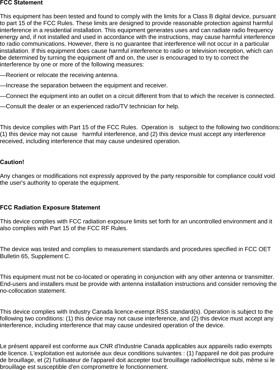 FCC Statement This equipment has been tested and found to comply with the limits for a Class B digital device, pursuant to part 15 of the FCC Rules. These limits are designed to provide reasonable protection against harmful interference in a residential installation. This equipment generates uses and can radiate radio frequency energy and, if not installed and used in accordance with the instructions, may cause harmful interference to radio communications. However, there is no guarantee that interference will not occur in a particular installation. If this equipment does cause harmful interference to radio or television reception, which can be determined by turning the equipment off and on, the user is encouraged to try to correct the interference by one or more of the following measures:  —Reorient or relocate the receiving antenna. —Increase the separation between the equipment and receiver.  —Connect the equipment into an outlet on a circuit different from that to which the receiver is connected.  —Consult the dealer or an experienced radio/TV technician for help.   This device complies with Part 15 of the FCC Rules.  Operation is   subject to the following two conditions:  (1) this device may not cause   harmful interference, and (2) this device must accept any interference   received, including interference that may cause undesired operation.  Caution!   Any changes or modifications not expressly approved by the party responsible for compliance could void the user&apos;s authority to operate the equipment.  FCC Radiation Exposure Statement This device complies with FCC radiation exposure limits set forth for an uncontrolled environment and it also complies with Part 15 of the FCC RF Rules.  The device was tested and complies to measurement standards and procedures specified in FCC OET Bulletin 65, Supplement C.  This equipment must not be co-located or operating in conjunction with any other antenna or transmitter. End-users and installers must be provide with antenna installation instructions and consider removing the no-collocation statement.  This device complies with Industry Canada licence-exempt RSS standard(s). Operation is subject to the following two conditions: (1) this device may not cause interference, and (2) this device must accept any interference, including interference that may cause undesired operation of the device.   Le présent appareil est conforme aux CNR d&apos;Industrie Canada applicables aux appareils radio exempts de licence. L&apos;exploitation est autorisée aux deux conditions suivantes : (1) l&apos;appareil ne doit pas produire de brouillage, et (2) l&apos;utilisateur de l&apos;appareil doit accepter tout brouillage radioélectrique subi, même si le brouillage est susceptible d&apos;en compromettre le fonctionnement.  