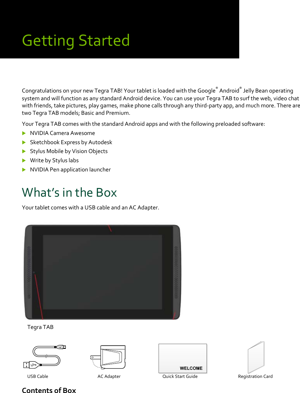 GettingStartedCongratulationsonyournewTegraTAB!YourtabletisloadedwiththeGoogle®Android®JellyBeanoperatingsystemandwillfunctionasanystandardAndroiddevice.YoucanuseyourTegraTABtosurftheweb,videochatwithfriends,takepictures,playgames,makephonecallsthroughanythird‐partyapp,andmuchmore.TherearetwoTegraTABmodels;BasicandPremium.YourTegraTABcomeswiththestandardAndroidappsandwiththefollowingpreloadedsoftware: NVIDIACameraAwesome SketchbookExpressbyAutodesk StylusMobilebyVisionObjects WritebyStyluslabs NVIDIAPenapplicationlauncherWhat’sintheBoxYourtabletcomeswithaUSBcableandanACAdapter.TegraTABUSBCable ACAdapterQuickStartGuide RegistrationCardContentsofBox