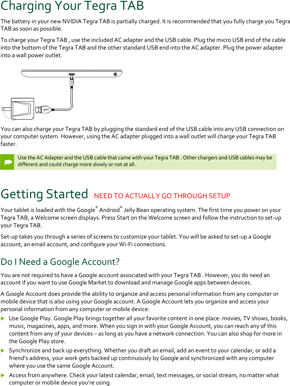 ChargingYourTegraTABThebatteryinyournewNVIDIATegraTABispartiallycharged.ItisrecommendedthatyoufullychargeyouTegraTABassoonaspossible.TochargeyourTegraTAB,usetheincludedACadapterandtheUSBcable.PlugthemicroUSBendofthecableintothebottomoftheTegraTABandtheotherstandardUSBendintotheACadapter.Plugthepoweradapterintoawallpoweroutlet.YoucanalsochargeyourTegraTABbypluggingthestandardendoftheUSBcableintoanyUSBconnectiononyourcomputersystem.However,usingtheACadapterpluggedintoawalloutletwillchargeyourTegraTABfaster.UsetheACAdapterandtheUSBcablethatcamewithyourTegraTAB.OtherchargersandUSBcablesmaybedifferentandcouldchargemoreslowlyornotatall.GettingStartedNEEDTOACTUALLYGOTHROUGHSETUPYourtabletisloadedwiththeGoogle®Android®JellyBeanoperatingsystem.ThefirsttimeyoupoweronyourTegraTAB,aWelcomescreendisplays.PressStartontheWelcomescreenandfollowtheinstructiontoset‐upyourTegraTAB.Set‐uptakesyouthroughaseriesofscreenstocustomizeyourtablet.Youwillbeaskedtoset‐upaGoogleaccount,anemailaccount,andconfigureyourWi‐Ficonnections.DoINeedaGoogleAccount?YouarenotrequiredtohaveaGoogleaccountassociatedwithyourTegraTAB.However,youdoneedanaccountifyouwanttouseGoogleMarkettodownloadandmanageGoogleappsbetweendevices.AGoogleAccountdoesprovidetheabilitytoorganizeandaccesspersonalinformationfromanycomputerormobiledevicethatisalsousingyourGoogleaccount.AGoogleAccountletsyouorganizeandaccessyourpersonalinformationfromanycomputerormobiledevice: UseGooglePlay.GooglePlaybringstogetherallyourfavoritecontentinoneplace:movies,TVshows,books,music,magazines,apps,andmore.WhenyousigninwithyourGoogleAccount,youcanreachanyofthiscontentfromanyofyourdevices–aslongasyouhaveanetworkconnection.YoucanalsoshopformoreintheGooglePlaystore. Synchronizeandbackupeverything.Whetheryoudraftanemail,addaneventtoyourcalendar,oraddafriend’saddress,yourworkgetsbackedupcontinuouslybyGoogleandsynchronizedwithanycomputerwhereyouusethesameGoogleAccount. Accessfromanywhere.Checkyourlatestcalendar,email,textmessages,orsocialstream,nomatterwhatcomputerormobiledeviceyou’reusing.