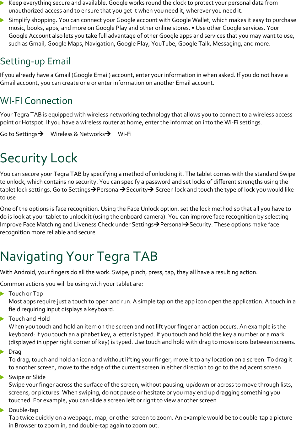  Keepeverythingsecureandavailable.Googleworksroundtheclocktoprotectyourpersonaldatafromunauthorizedaccessandtoensurethatyougetitwhenyouneedit,whereveryouneedit. Simplifyshopping.YoucanconnectyourGoogleaccountwithGoogleWallet,whichmakesiteasytopurchasemusic,books,apps,andmoreonGooglePlayandotheronlinestores.•UseotherGoogleservices.YourGoogleAccountalsoletsyoutakefulladvantageofotherGoogleappsandservicesthatyoumaywanttouse,suchasGmail,GoogleMaps,Navigation,GooglePlay,YouTube,GoogleTalk,Messaging,andmore.Setting‐upEmailIfyoualreadyhaveaGmail(GoogleEmail)account,enteryourinformationinwhenasked.IfyoudonothaveaGmailaccount,youcancreateoneorenterinformationonanotherEmailaccount.WI‐FIConnectionYourTegraTABisequippedwithwirelessnetworkingtechnologythatallowsyoutoconnecttoawirelessaccesspointorHotspot.Ifyouhaveawirelessrouterathome,entertheinformationintotheWi‐Fisettings.GotoSettings　Wireless&amp;Networks　Wi‐FiSecurityLockYoucansecureyourTegraTABbyspecifyingamethodofunlockingit.ThetabletcomeswiththestandardSwipetounlock,whichcontainsnosecurity.Youcanspecifyapasswordandsetlocksofdifferentstrengthsusingthetabletlocksettings.GotoSettingsPersonalSecurityScreenlockandtouchthetypeoflockyouwouldliketouseOneoftheoptionsisfacerecognition.UsingtheFaceUnlockoption,setthelockmethodsothatallyouhavetodoislookatyourtablettounlockit(usingtheonboardcamera).YoucanimprovefacerecognitionbyselectingImproveFaceMatchingandLivenessCheckunderSettingsPersonalSecurity.Theseoptionsmakefacerecognitionmorereliableandsecure.NavigatingYourTegraTABWithAndroid,yourfingersdoallthework.Swipe,pinch,press,tap,theyallhavearesultingaction.Commonactionsyouwillbeusingwithyourtabletare: TouchorTapMostappsrequirejustatouchtoopenandrun.Asimpletapontheappiconopentheapplication.Atouchinafieldrequiringinputdisplaysakeyboard. TouchandHoldWhenyoutouchandholdanitemonthescreenandnotliftyourfingeranactionoccurs.Anexampleisthekeyboard:Ifyoutouchanalphabetkey,aletteristyped.Ifyoutouchandholdthekeyanumberoramark(displayedinupperrightcornerofkey)istyped.Usetouchandholdwithdragtomoveiconsbetweenscreens. DragTodrag,touchandholdaniconandwithoutliftingyourfinger,moveittoanylocationonascreen.Todragittoanotherscreen,movetotheedgeofthecurrentscreenineitherdirectiontogototheadjacentscreen. SwipeorSlideSwipeyourfingeracrossthesurfaceofthescreen,withoutpausing,up/downoracrosstomovethroughlists,screens,orpictures.Whenswiping,donotpauseorhesitateoryoumayendupdraggingsomethingyoutouched.Forexample,youcanslideascreenleftorrighttoviewanotherscreen. Double‐tapTaptwicequicklyonawebpage,map,orotherscreentozoom.Anexamplewouldbetodouble‐tapapictureinBrowsertozoomin,anddouble‐tapagaintozoomout.